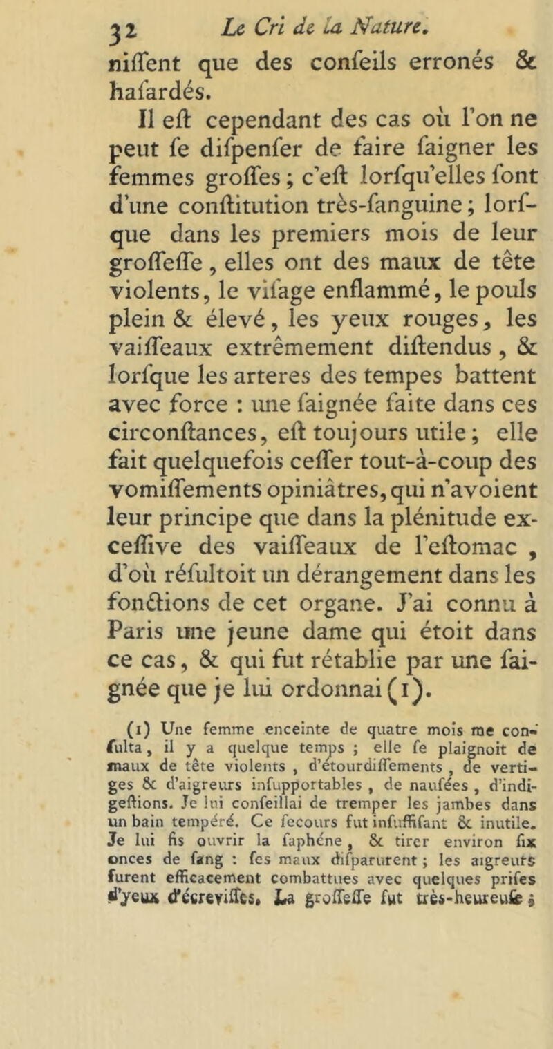 niflent que des confeils erronés & hafardés. Il efl: cependant des cas où l’on ne peut fe difpenfer de faire faigner les femmes grofles ; c’eft lorfqu’eïles lont d’une conflitution très-fanguine ; lors- que dans les premiers mois de leur groflefle, elles ont des maux de tête violents, le vilage enflammé, le pouls plein & élevé, les yeux rouges, les vai fléaux extrêmement diflendus , & lorfque les arteres des tempes battent avec force : une faignée faite dans ces circonftances, eft toujours utile ; elle fait quelquefois cefler tout-à-coup des vomiflements opiniâtres, qui n’avoient leur principe que dans la plénitude ex- ceflive des vaifleaux de l’eftomac , d’où réfultoit un dérangement dans les fondions de cet organe. J’ai connu à Paris une jeune dame qui étoit dans ce cas, & qui fut rétablie par une fai- gnée que je lui ordonnai (i). (i) Une femme enceinte de quatre mois me con- fulta, il y a quelque temps ; elle fe plaignoit de maux de tête violents , d’etourdiflements , de verti- ges & d’aigreurs infupportables , de naufées , d’indi- geftions. Je lui confeillai de tremper les jambes dans un bain tempéré. Ce fecours fut infuffifant & inutile. Je lui fis ouvrir la faphéne, & tirer environ fix onces de fang : fes maux difparurent ; les aigreuts furent efficacement combattues avec quelques prifes d’yeu* d’ccreyiffcs. La groflefle fut uès-heureufe »