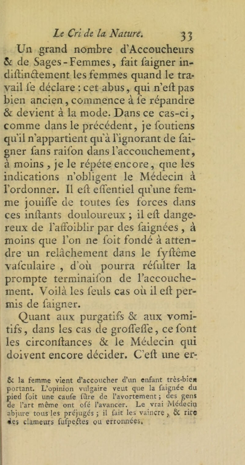 Un grand nombre d’Accoucheurs & de Sages-Femmes, fait faigner in- dillinélement les femmes quand le tra- vail fe déclare : cet abus, qui n’eft pas bien ancien, commence à le répandre & devient à la mode. Dans ce cas-ci, comme dans le précédent, je foutiens qu’il n’appartient qu’à l’ignorant de fai- gner fans raifon danslaccouchement, à moins , je le répété encore, que les indications n’obligent le Médecin à l’ordonner. Il ed elfentiel qu’une fem- me jouifle de toutes fes forces dans ces indants douloureux ; il ell dange- reux de l’affoiblir par des faignées , à moins que l’on ne foit fondé à atten- dre un relâchement dans le fydême vafculaire , d’où pourra réfulter la prompte terminaifon de l’accouche- ment. Voilà les feuls cas où il ell per- mis de faigner. Quant aux purgatifs & aux vomi- tifs , dans les cas de grolfelfe, ce font les circondances & le Médecin qui doivent encore décider. C’elt une er- 6c la femme vient d’accoucher d’un enfant très-bien portant. L’opinion vulgaire veut que la faignée du pied foit une caufe fùre de l’avortement ; des^ gens de l’art même ont ofé l’avancer. Le vrai Médecin abjure tous les préjugés ; il fait les vaincre } ÔC rire des clameurs fufpefles ou erronnées.