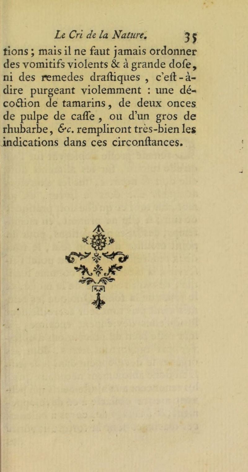 tions ; mais il ne faut jamais ordonner des vomitifs violents & à grande dofe, ni des remedes draftiques , c’ell-à- dire purgeant violemment : une dé- codion de tamarins, de deux onces de pulpe de cafle , ou d’un gros de rhubarbe, &c. rempliront très-bien les indications dans ces circonftances. >