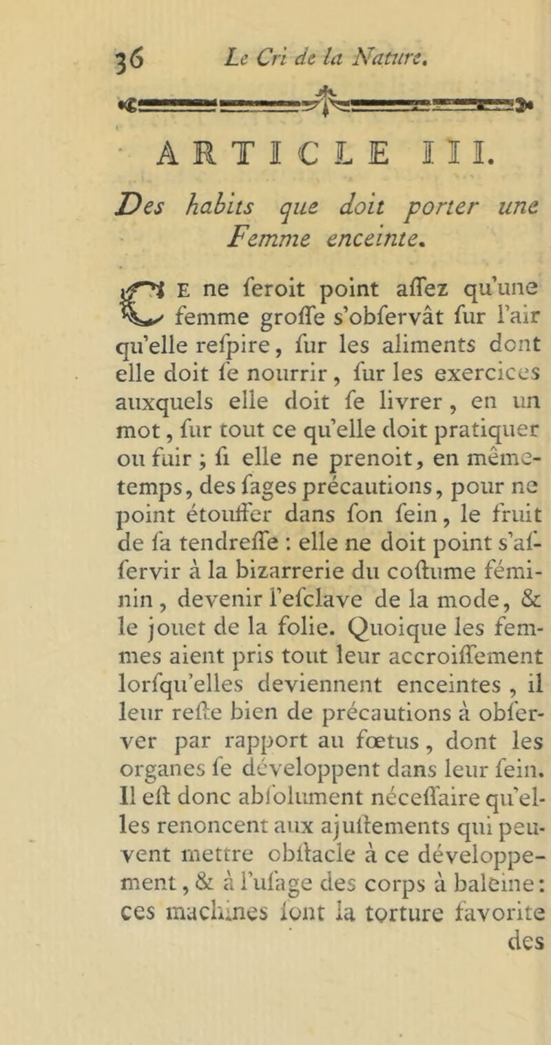 ARTICLE III. Des habits que doit porter une Femme enceinte. E ne feroit point alfez qu’une femme grolfe s’obfervât fur i’air qu’elle refpire, fur les aliments dent elle doit fe nourrir , fur les exercices auxquels elle doit fe livrer , en un mot, fur tout ce quelle doit pratiquer ou fuir ; fi elle ne prenoit, en même- temps, des fages précautions, pour ne point étouffer dans fon fein, le fruit de fa tendrelfe : elle ne doit point s’af- fervir à la bizarrerie du collume fémi- nin , devenir fefclave de la mode, & le jouet de la folie. Quoique les fem- mes aient pris tout leur accroilfement lorfqu’elles deviennent enceintes , il leur relie bien de précautions à obfer- ver par rapport au fœtus , dont les organes fe développent dans leur fein. Il eft donc abi'olument nécelfaire qu’el- les renoncent aux ajullements qui peu- vent mettre obilacle à ce développe- ment , & à l’ufage des corps à baleine : ces machines lont la torture favorite des