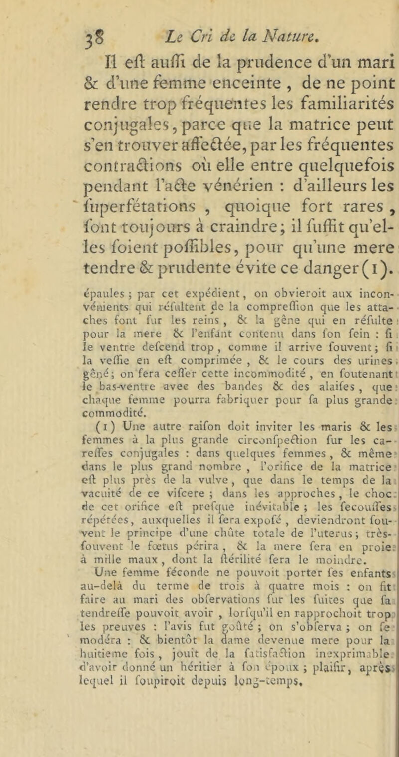 Il eft aulTi de la prudence d’un mari & d’une femme enceinte , de ne point rendre trop fréquentes les familiarités conjugales, parce que la matrice peut s’en trouver affeélée, par les fréquentes contraclions où elle entre quelquefois pendant l’afte vénérien : d’ailleurs les ' fuperfétations , quoique fort rares , font toujours à craindre; il fuffit quel- les foient poffibles, pour qu’une mere tendre & prudente évite ce danger(i). épaules; par cet expédient, on obvieroit aux incon- vénients qui réfui te nt de la compreflion que les atta- ches font fur les reins , & la gêne qui en réfulte pour la mere & l’enfant contenu dans fon fein : fi le ventre defcend trop , comme il arrive fouvent ; fi la vefiie en eft comprimée , & le cours des urines. gêné; on fera cefl'er cette incommodité, en foutenant le bas-ventre avec des bandes Ôc des alaifes , que chaque femme pourra fabriquer pour fa plus grande commodité. ( i ) Une autre raifon doit inviter les maris & les femmes à la plus grande circonfpeétion fur les ca- reffes conjugales : dans quelques femmes, & même dans le plus grand nombre , l’orifice de la matrice eft plus près de la vulve, que dans le temps de la vacuité de ce vifcere ; dans les approches, le choc de cet orifice eft prefque inévitable ; les fecouffess répétées, auxquelles il fera expofé , deviendront fou- vent le principe d’une chute totale de l’uterus ; très- fouvent le foetus périra , & la mere fera en proie à mille maux , dont la ftérilité fera le moindre. Une femme féconde ne pouvoit porter les enfants au-delà du terme de trois à quatre mois : on fit faire au mari des obfervations fur les fuites que fa tendreife pouvoit avoir , lorsqu’il en rapprochoit trop les preuves : l’avis fut çoûté ; on s’obferva ; on fe modéra : & bientôt la dame devenue mere pour la huitième fois , jouit de la fatisfaftion inexprimable d’avoir donné un héritier à fon époux ; plaifir, après lequel il foupiroit depuis long-temps.