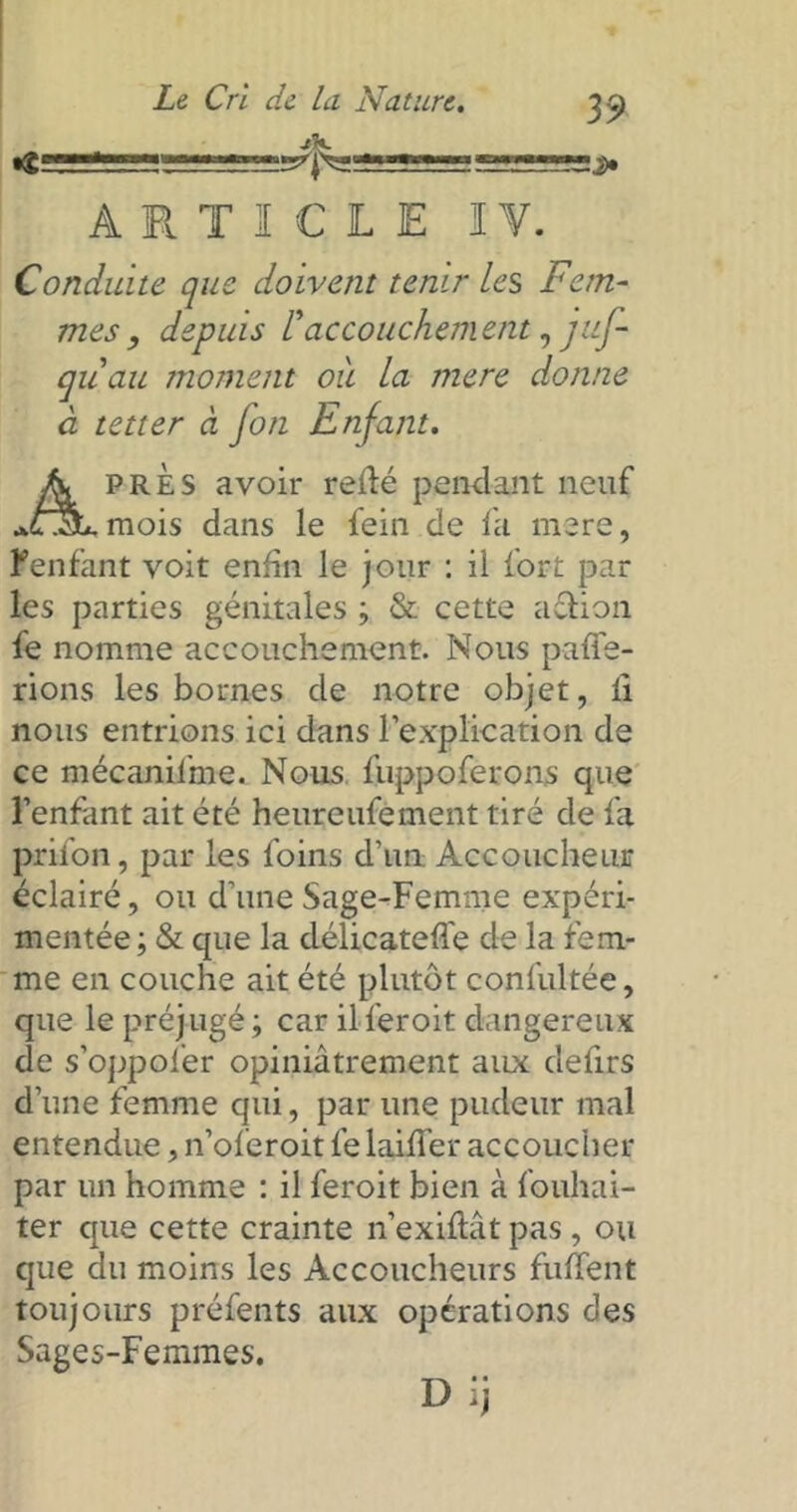 ARTICLE I Y. Conduite que doivent tenir le s Fem depuis l'accouchement, juJ- mes, depuis L accouchement, juj- quau moment ou la mere donne à tetter à fon Enfant. près avoir relié pendant neuf *OLmois dans le fein de fa mere, l'enfant voit enfin le jour : il fort par les parties génitales ; & cette action fe nomme accouchement. Nous paffe- rions les bornes de notre objet, li nous entrions ici dans l’explication de ce mécanisme. Nous fuppoferons que l’enfant ait été heureufement tiré de fa prifon, par les foins d’un Accoucheur éclairé, ou d’une Sage-Femme expéri- mentée ; & que la délicatefle de la fem- me en couche ait été plutôt confultée, que le préjugé; car ilferoit dangereux de s’oppofer opiniâtrement aux defirs d’une femme qui, par une pudeur mal entendue, n’oferoit fe laiffer accoucher par un homme : il feroit bien à fouhai- ter que cette crainte n’exiftât pas, ou que du moins les Accoucheurs fuffent toujours préfents aux opérations des Sages-Femmes.