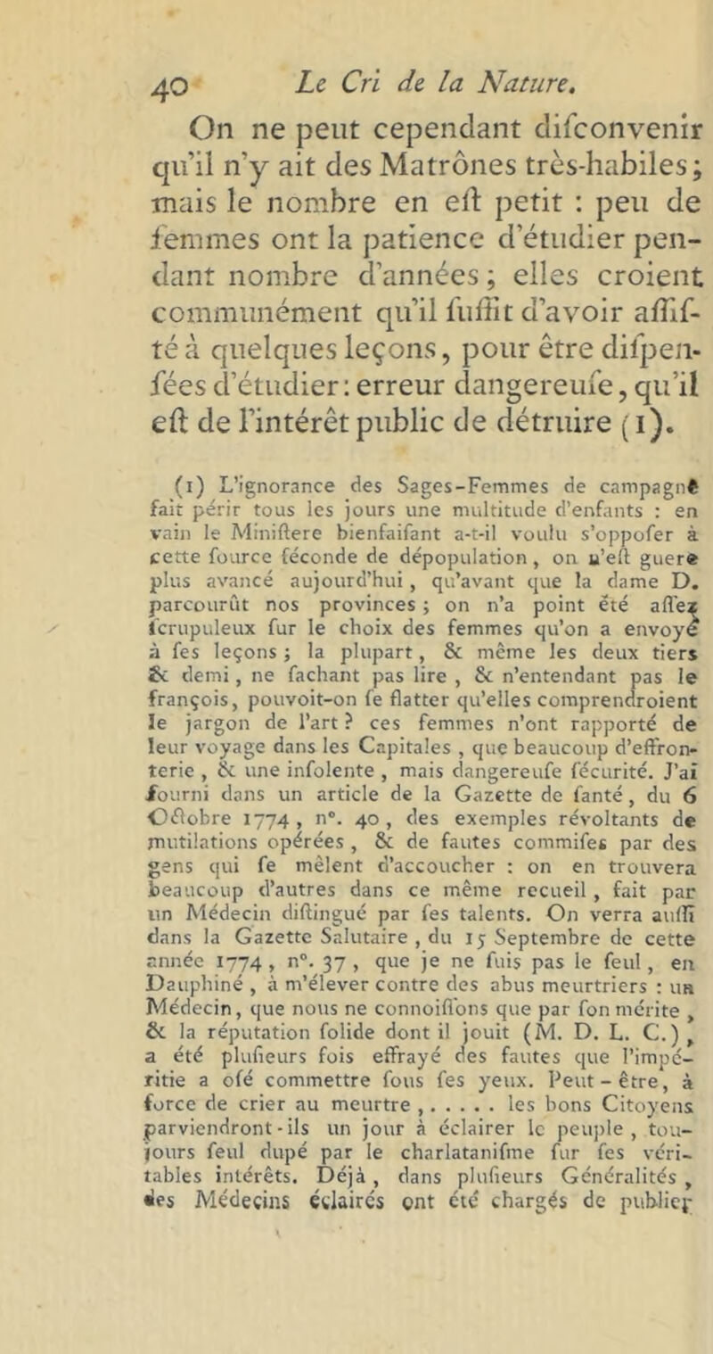 On ne peut cependant difeonvemr qu’il n’y ait des Matrones très-habiles; mais le nombre en eft petit : peu de femmes ont la patience d’étudier pen- dant nombre d’années ; elles croient communément qu’il fuffit d’avoir a/lif- té à quelques leçons, pour être difpen- fées d’étudier : erreur dangereufe, qu’il eft de l’intérêt public de détruire ( i). (i) L’ignorance des Sages-Femmes de campagnê fait périr tous les jours une multitude d’enfants : en vain le Miniftere bienfaifant a-t-il voulu s’oppofer à cette fource féconde de dépopulation, on u’eft: guère plus avancé aujourd’hui, qu’avant que la dame D. parcourût nos provinces ; on n’a point été allez lcrupuleux fur le choix des femmes qu’on a envoyé à fes leçons ; la plupart, & même les deux tiers demi, ne fachant pas lire , & n’entendant pas le françois, pouvoit-on fe flatter qu’elles comprendroient le jargon de l’art ? ces femmes n’ont rapporté de leur voyage dans les Capitales , que beaucoup d’effron- terie , & une infolente , mais dangereufe fécurité. J’ai fourni dans un article de la Gazette de fanté, du 6 Offobre 1774, n°. 40, des exemples révoltants de mutilations opérées , & de fautes commifes par des gens qui fe mêlent d’accoucher : on en trouvera beaucoup d’autres dans ce même recueil , fait pat- un Médecin diftingué par fes talents. On verra aulïï dans la Gazette Salutaire , du iy Septembre de cette année 1774 , n°. 37 , que je ne fuis pas le feul, en Dauphiné , à m’élever contre des abus meurtriers : un Médecin, que nous ne connoifions que par fon mérite , (k la réputation folide dont il jouit (M. D. L. C.) a été plulîeurs fois effrayé des fautes que l’impé- ritie a ofé commettre fous fes yeux. Peut-être, à force de crier au meurtre , les bons Citoyens parviendront-ils un jour à éclairer le peuple, tou- jours feul dupé par le charlatanifme fur fes véri- tables intérêts. Déjà, dans plulîeurs Généralités y des Médecins éclaires ont été chargés de pub-liep