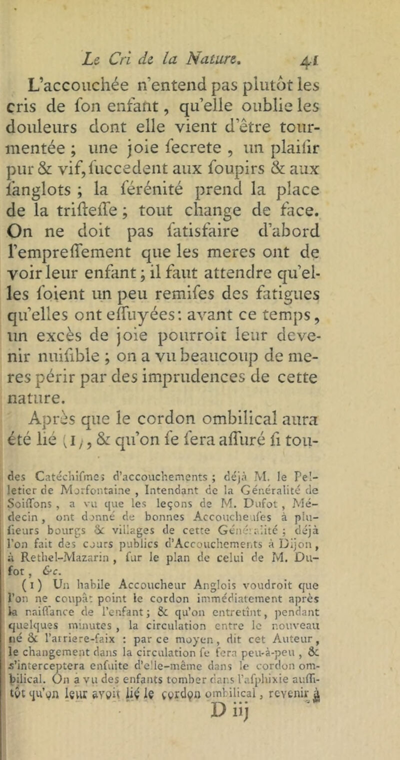 L’accouchée n'entend pas plutôt les cris de fon enfant, qu’elle oublie les douleurs dont elle vient d’être tour- mentée ; une joie fecrete , un plaiiir pur & vif,fuccedent aux foupirs & aux fanglots ; la férénité prend la place de la triftede ; tout change de face. On ne doit pas fatisfaire d’abord l’empreffement que les meres ont de voir leur enfant ; il faut attendre qu’el- les foient un peu remifes des fatigues qu elles ont effuyées: avant ce temps, un excès de joie pourroit leur deve- nir nuifible ; on a vu beaucoup de me- res périr par des imprudences de cette nature. Après que le cordon ombilical aura été lié (, 1 ), & qu’on le fera affuré fi tou- des Catéchifmeî d’accouchements ; déjà M. le Pel- letier de Merfontaine , Intendant de la Généralité de SoilTons, a vu que les leçons de M. Dufot, Mé- decin , ont donné de bonnes Accouche des à piu- lieurs bourgs 3c villages de cette Géné:alité; déjà l’on fait des cours publics d’Accouchements à Dijon, à Rethel-Mazarin , fur le plan de celui de M. Du- fot , &c. ( i ) Un habile Accoucheur Anglois voudroit que l’on ne coupât point le cordon immédiatement après la naiflance de l’enfant ; 8c qu’on entretînt, pendant quelques minutes , la circulation entre le nouveau né 8c l’atriere-faix : parce moyen, dit cet Auteur, le changement dans la circulation fe fera peu-à-peu , 8c s’interceptera enfuite d’elle-même dans le cordon om- bilical. On a vu des enfants tomber dans l’afphixie aufli- tôt qu’en leur e-ygit lié le Cerdon ombilical, revenir à - TA ••• »■ D nj