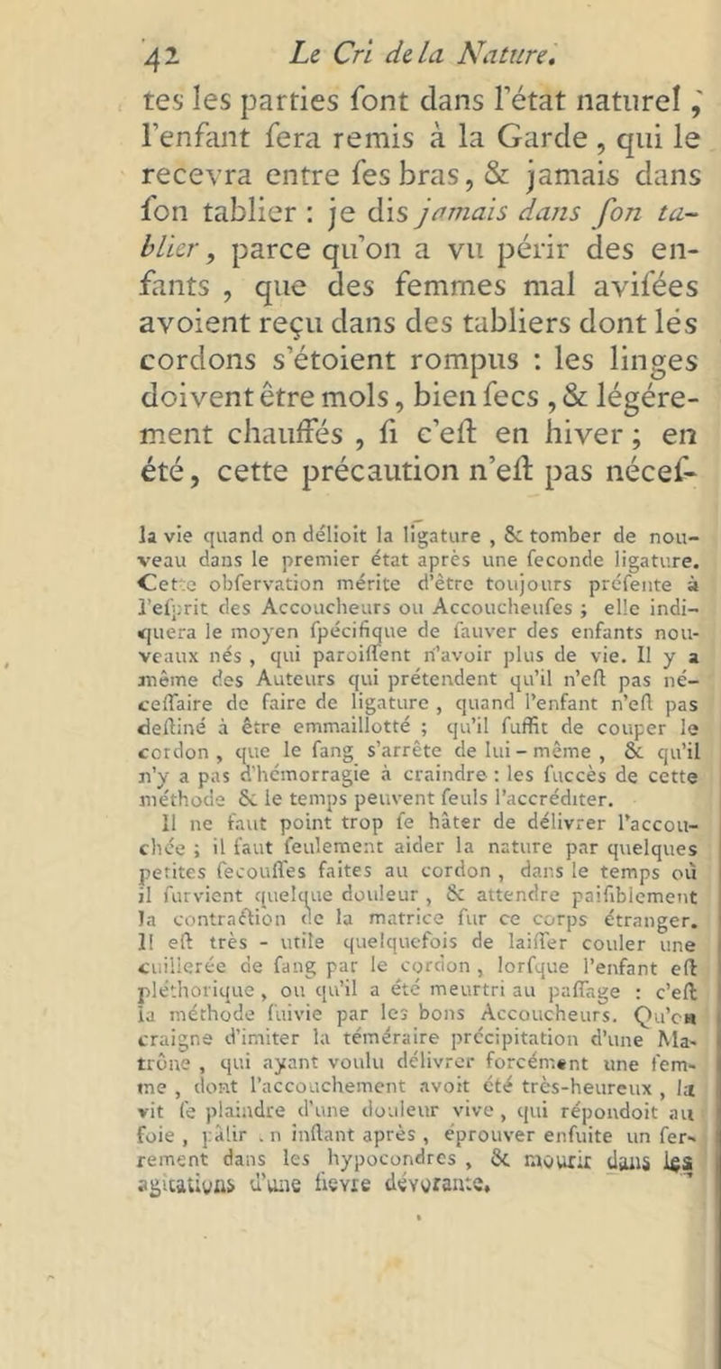 tes les parties font dans l’état naturel l’enfant fera remis à la Garde, qui le recevra entre fesbras, & jamais dans Ion tablier : je dis jamais dans fon ta- blier , parce qu’on a vu périr des en- fants , que des femmes mal avifées avoient reçu dans des tabliers dont lés cordons s’étoient rompus : les linges doivent être mois, bien fecs , & légère- ment chauffés , fi c’efl en hiver ; en été, cette précaution n’efl pas nécef» la vie quand on délioit la ligature , 8c tomber de nou- veau dans le premier état après une fécondé ligature. Cette obfervation mérite d’être toujours préfente à l’efprit des Accoucheurs ou Accoucheufcs ; elle indi— «quera le moyen fpécifique de fauver des enfants nou- veaux nés , qui paroiffent n’avoir plus de vie. Il y a même des Auteurs qui prétendent qu’il n’eft pas né- ceflaire de faire de ligature , quand l’enfant n’efl pas deftiné à être emmaillotté ; qu’il fuffit de couper le cordon, que le fang s’arrête de lui-même, & qu’il n’y a pas d’hémorragie à craindre : les fuccès de cette méthode & le temps peuvent feuls l’accréditer. 11 ne faut point trop fe hâter de délivrer Paccou- chée ; il faut feulement aider la nature par quelques petites fecouffes faites au cordon , dans le temps où il furvient quelque douleur , 6c attendre paiftblement la contraction de la matrice fur ce corps étranger. 1! eft très - utile quelquefois de laitier couler une cuillerée de fang par le cordon , lorfque l’enfant efl pléthorique , ou qu’il a été meurtri au partage : c’efl: la méthode fuivie par les bons Accoucheurs. Qu’eu craigne d’imiter la téméraire précipitation d’une Ma- trône , qui ayant voulu délivrer forcément une fem- me , dont l’accouchement avoit été très-heureux , l;t vit fe plaindre d’une douleur vive, qui répondoit an foie , pâlir ,n inrtant après , éprouver enfuite un fer- rement dans les hypocondres , 8i mourir daiï5 ifii agitations d’une lime dévorante.
