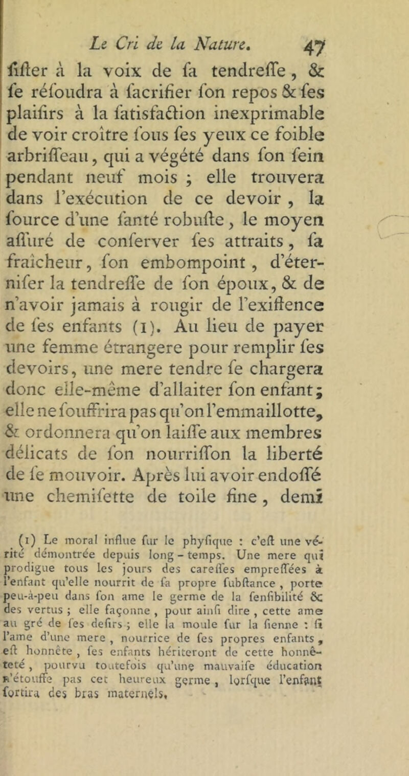 lifter à la voix de fa tenclrefte , & fe réfoudra à facrifier fon repos & fes plailirs à la fatisfattion inexprimable de voir croître fous fes yeux ce foible arbrifteau, qui a végété dans fon fein pendant neuf mois ; elle trouvera dans l’exécution de ce devoir , la fource d’une fauté robufte, le moyen afl'uré de conferver fes attraits, fa fraîcheur, fon embompoint , d’éter- nifer la tendrefle de fon époux, & de n’avoir jamais à rougir de l’exiftence de fes enfants (i). Au lieu de payer une femme étrangère pour remplir fes devoirs, une mere tendre fe chargera donc eile-méme d’allaiter fon enfant ; elle ne fouffrira pas qu’on l’emmaillotte, & ordonnera qu’on laifte aux membres délicats de fon nourriflon la liberté de fe mouvoir. Après lui avoir endofte une chemifette de toile fine , demi (i) Le moral influe fur le phyfique : c’eft une vé- rité démontrée depuis long - temps. Une mere qui prodigue tous les jours des carelfes empreffees à l’enfant qu’elle nourrit de fa propre fubftance , porte peu-à-peu dans fon ame le germe de la fenfibilité 6c des vertus ; elle façonne , pour ainfi dire , cette ame au gré de fes defirs ; elle la moule fur la flenne : (i l’ame d’une mere , nourrice de fes propres enfants , eft honnête , fes enfants hériteront de cette honnê- teté , pourvu toutefois qu’une mauvaife éducation m’étouffe pas cet heureux germe , lyrfque l'enfant fortira des bras maternels,