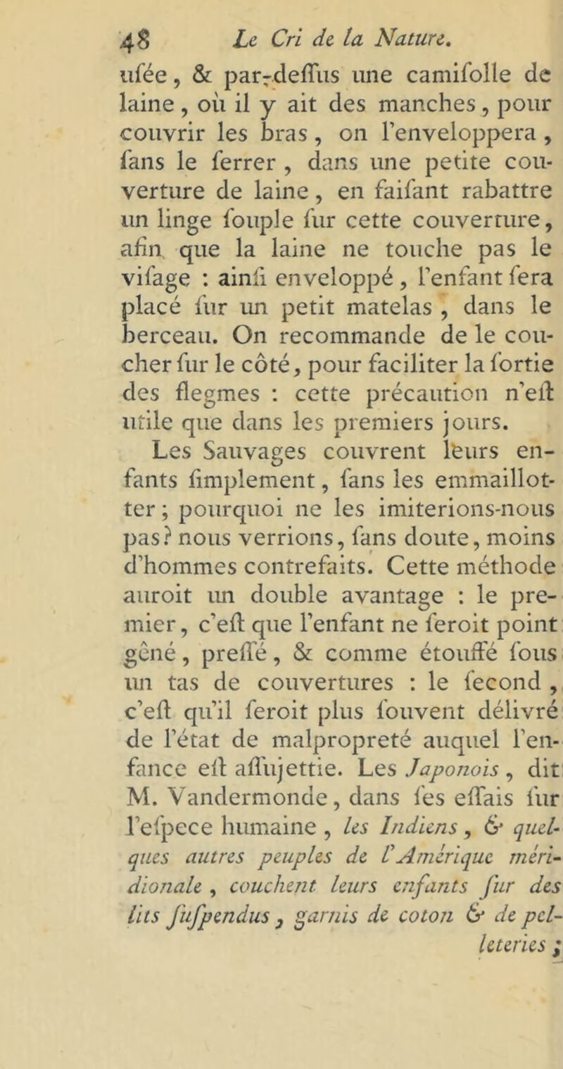 ufée, & parrdeffus une camifolle de laine, où il y ait des manches, pour couvrir les bras , on l’enveloppera , fans le ferrer , dans une petite cou- verture de laine, en faifant rabattre un linge fouple fur cette couverture, afin que la laine ne touche pas le vifage : ainli enveloppé , l’enfant fera placé fur un petit matelas , dans le berceau. On recommande de le cou- cher fur le côté, pour faciliter la fortie des flegmes : cette précaution n’eif utile que dans les premiers jours. Les Sauvages couvrent leurs en- fants fimplement, fans les emmaillot- ter ; pourquoi ne les imiterions-nous pas? nous verrions, fans doute, moins d’hommes contrefaits. Cette méthode auroit un double avantage : le pre- mier, c’eft que l’enfant ne feroit point gêné, preffé, & comme étouffé fous un tas de couvertures : le fécond , c’eff qu’il feroit plus fouvent délivré de l’état de malpropreté auquel l'en- fance eft affujettie. Les Japonois , dit M. Vandermonde, dans les effais fur l’efpece humaine , les Indiens, & quel- ques autres peuples de CAmérique méri- dionale , couchent leurs enfants fur des lits fufpendus 3 garnis de coton & de pel- leteries ;