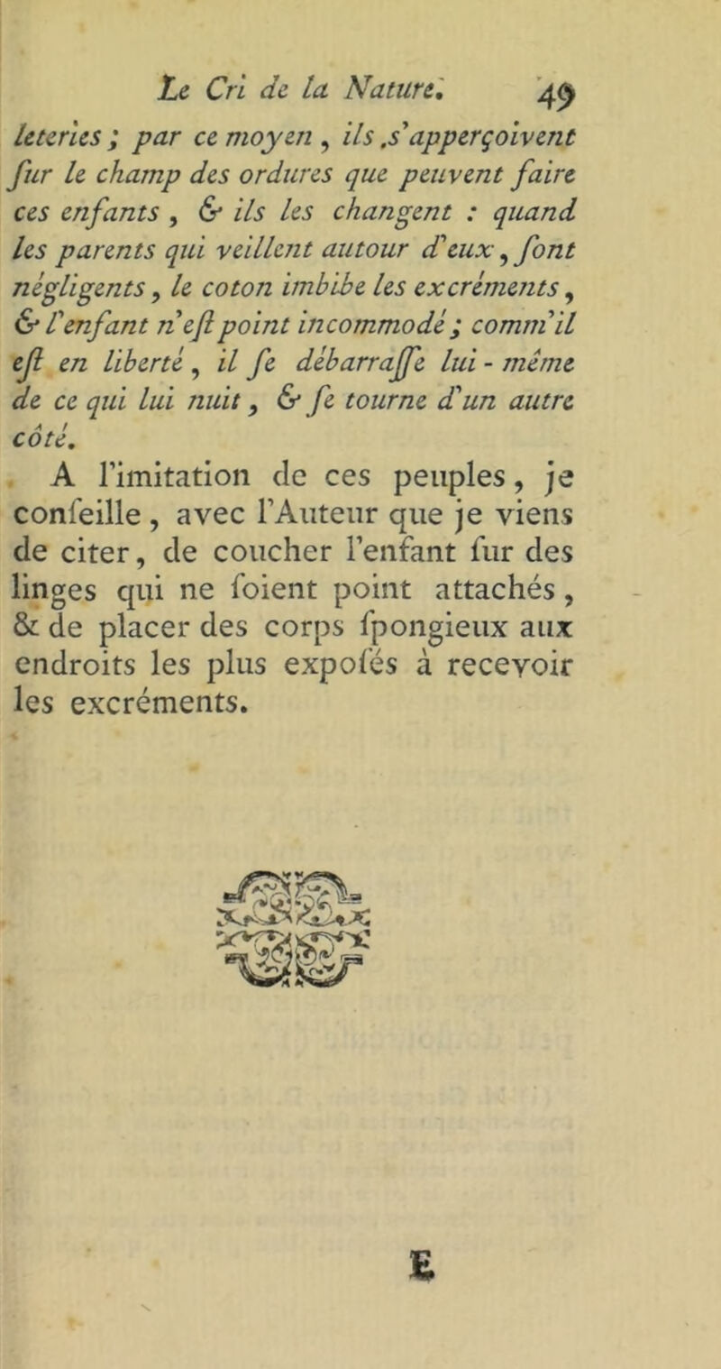 leteries ; par ce moyen , ils ,s' apperçoivent fur le champ des ordures que peuvent faire ces enfants , & ils les changent : quand les parents qui veillent autour d'eux, font négligents, le coton imbibe les excrémejits, & l'enfant nef point incommodé ; commil ef en liberté, il fe débarraffe lui - même de ce qui Lui nuit, & fe tourne d'un autre a Æ r cote. A l’imitation de ces peuples, je confeille , avec l’Auteur que je viens de citer, de coucher l’enfant fur des linges qui ne foient point attachés, & de placer des corps fpongieux aux endroits les plus expofés à recevoir les excréments.