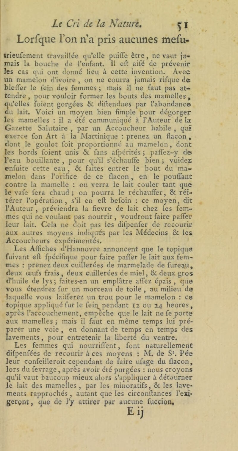 Lorfque l’on n’a pris aucunes mefu- trieufement travaillée qu’elle puiffe être, ne vaut ja- mais la bouche de l’enfant. Il eft aifé de prévenir les cas qui ont donné lieu à cette invention. Avec un mamelon d’ivoire , on ne courra jamais rifque de bleffer le fein des femmes ; mais il ne faut pas at- tendre , pour vouloir former les bouts des mamelles , 3u’elles foient gorgées Si diftendues par l’abondance u lait. Voici un moyen bien fimple pour dégorger les mamelles : il a été communiqué à l’Auteur de la Gazette Salutaire , par un Accoucheur habile , qui exerce fon Art à la Martinique : prenez un flacon , dont le goulot foit proportionné au mamelon, dont les bords foient unis & fans afpérités ; paffez-y de l’eau bouillante , pour qu’il s’échauffe bien ; vuidez enfuite cette eau, & faites entrer le bout du ma- melon dans l’orifice de ce flacon, en le pouffant contre la mamelle : on verra le lait couler tant que le vafe fera chaud; on pourra le réchauffer, & réi- térer l’opération , s’il en eft befoin : ce moyen, dit l’Auteur, préviendra la fievre de lait chez les fem- mes qui ne voulant pas nourrir, voudront faire paffer leur lait. Cela ne doit pas les difpenfer de recourir aux autres moyens indiqués par les Médecins & les Accoucheurs expérimentés. Les Affiches d’Hannovre annoncent que le topique fuivant eft fpécifique pour faire paffer le lait aux fem- mes : prenez deux cuillerées de marmelade de fureau, deux œufs frais , deux cuillerées de miel, & deux gros d’huile de lys; faites-en un emplâtre affez épais , que vous étendrez fur un morceau de toile , au milieu de laquelle vous laifferez un trou pour le mamelon : ce topique appliqué fur le fein pendant il ou 24 heures, après l’accouchement, empêche que le lait ne fe porte aux mamelles ; mais il faut en même temps lui pré- parer une voie , en donnant de temps en temps des lavements, pour entretenir la liberté du ventre. Les femmes qui nourrifi'ent, font naturellement difpenfées de recourir à ces moyens : M. de S'. Pée leur confeilleroit cependant de faire ufage du flacon, lors du fevrage, après avoir été purgées : nous croyons qu’il vaut baucoup mieux alors s’appliquer à détourner le lait des mamelles , par les minoratifs, & les lave- ments rapprochés , autant que les circonftances l'exi- geront , que de l’y attirer par aucune utccion, Eij