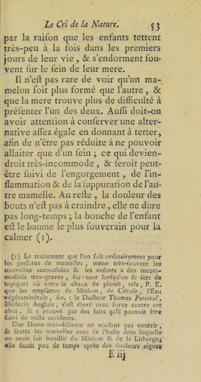 par la raifon que les enfants tettent très-peu à la fois dans les premiers jours de leur vie , & s’endorment fou- vent fur le fein de leur mere. Il n’eft pas rare de voir qu’un ma- melon foit plus formé que l’autre , & que la mere trouve plus de difficulté à préfenter l’un des deux. Auffi doit-on avoir attention à conferver une alter- native affiez égale en donnant à tetter, afin de n’être pas réduite à ne pouvoir allaiter que d’un fein ; ce qui devien- droit très-incommode , & feroit peut- être fuivi de l’engorgement, de l'in- flammation & de la fuppuration de l’au- tre mamelle. Au refle , la douleur des bouts n’efl pas à craindre, elle ne dure pas long-temps ; la bouche de l’enfant efl le baume le plus fouverain pour la calmer (1). (1) Le traitement que l’on fuit ordinairement pour les gerfures de mamelles , mene très-fouvent les nouvelles accouchées & les enfants à des incom- modités très-graves , fur - tout lorfqu’on fe fert de topiques où entre la chaux de plomb , tels , P. E. que les emplâtres de Minium , de Cérufe, l’Eau végétominérale , &c. : le Dofteur Thomas Percival, Médecin Anglois , s’eft élevé avec force contre cet abus , & a prouvé par des faits qu’il pouvoit être fuivi de mille accidents. Une Dame très-délicate ne voulant pas nourrir , fe frotta les mamelles avec cle l’huile dans laquelle on avoit fait bouillir du Minium & de la Litharge; «Ue fentit peu de temps après des douleurs aigues