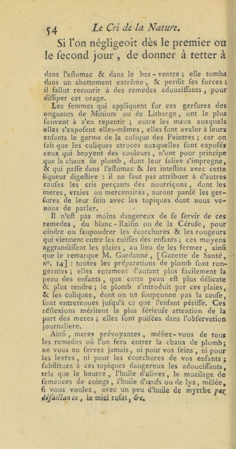 Si l’on négligeoit dès le premier ou le fécond jour , de donner à tetter à dans l’eftomac 8c dans le bas - ventre ; elle tomba dans un abattement extrême , 8c perdit fes forces 5 il fallut recourir à des remedes adouciffants , pour difliper cet orage. Les femmes qui appliquent fur ces gerfures des onguents de Minium ou de Litharge , ont le plus fouvent à s’en repentir ; outre les maux auxquels elles s’expofent elles-mêmes , elles font avaler à leurs enfants le germe de la colique des Peintres ; car on fait que les coliques atroces auxquelles font expofés ceux qui broyent des couleurs , n’ont pour principe que la chaux de plomb, dont leur falive s’imprégne, oc qui paffe dans l’eftomac 8c les inteftins avec cette liqueur digeftive : il ne faut pas attribuer à d’autres caufes les cris perçants des nourriçons, dont les meres, vraies ou mercenaires , auront panfé les ger- fures de leur fein avec les topiques dont nous ve- nons de parler. Il n’eft pas moins dangereux de fe fervir de ces remedes , du blanc - Rabin ou de la Cérufe, pour oindre ou faupoudrer les écorchures 8e les rougeurs qui viennent entre les cuiffes des enfants ; ces moyens aggrandiffent les plaies, au lieu de les fermer , ainfi que le remarque M. Gardanne , [ Gazette de Santé, °. M] : toutes les préparations de plomb font ron- geantes ; elles entament d’autant plus facilement la peau des enfants , que cette peau eft plus délicate 8c plus tendre; le plomb s’introduit par ces plaies, 8c les coliques, dont on ne foupçonne pas la caufe, font entretenues jufqu’à ce que l’enfant périffe. Ces réflexions méritent la plus férieufe attention de la part des meres ; elles font puifées dans l’obfervation journalière. Ainfi, meres prévoyantes, méfiez-vous de tous les remedes où l’on fera entrer la chaux de plomb; ne vous eu fervez jamais, ni pour vos feins, ni pour les levres , ni pour les écorchures de vos enfants ; fubftituez à ces topiques dangereux les adouciffants, tels que le beurre , l’huile ci’olives, le mucilage de femences de coings, l’huile d’œufs ou de lys, mêlée, fi vous voulez, avec un peu d’huile de myrrhe par ttifuillan cc, le miel rofat,