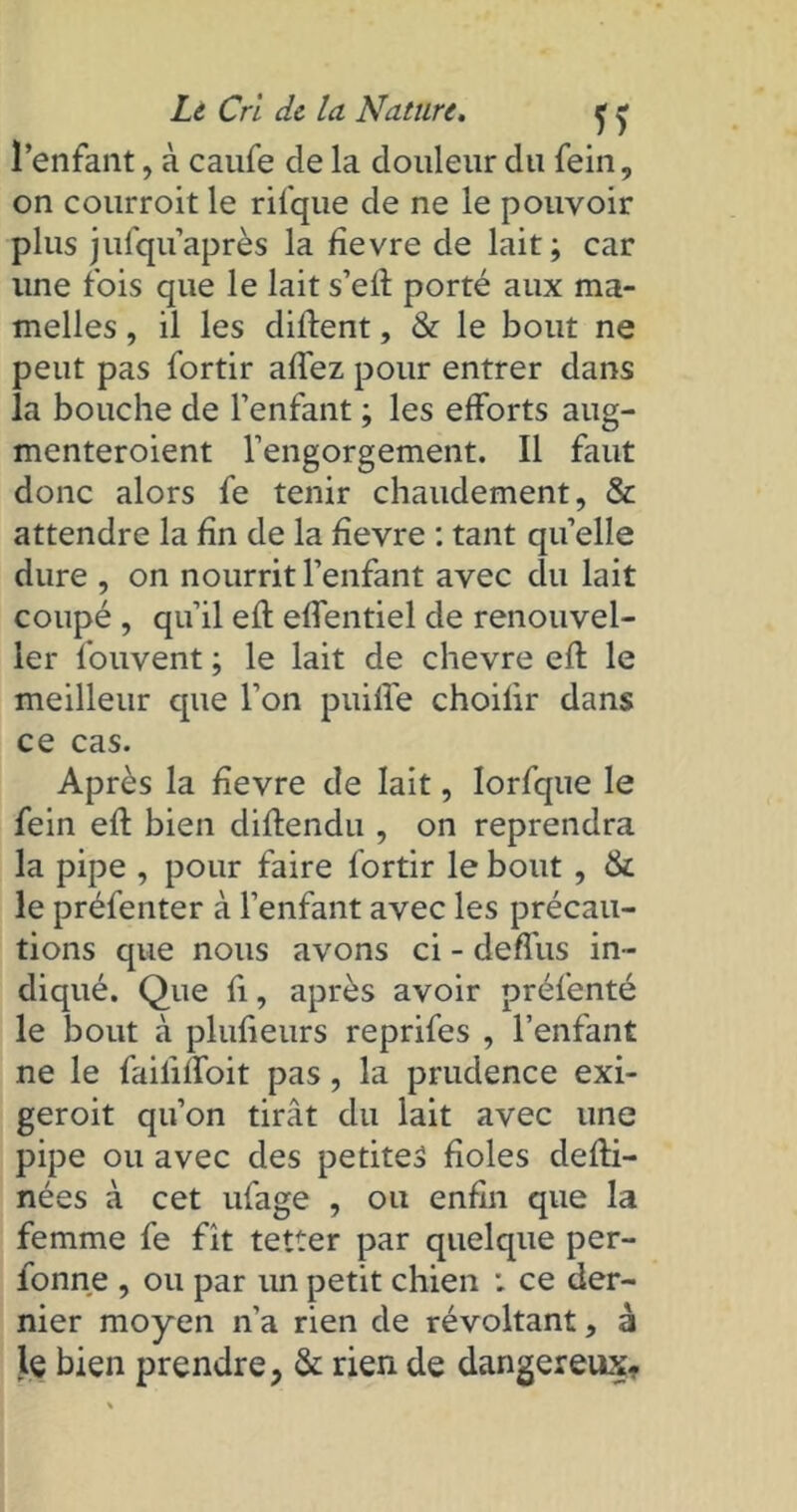 l’enfant, à caufe de la douleur du fein, on courroit le rifque de ne le pouvoir plus julqu après la fievre de lait ; car une fois que le lait s’efl porté aux ma- melles , il les diflent, & le bout ne peut pas fortir allez pour entrer dans la bouche de l’enfant ; les efforts aug- menteroient l’engorgement. Il faut donc alors fe tenir chaudement, & attendre la fin de la fievre : tant quelle dure , on nourrit l’enfant avec du lait coupé , qu’il efl effentiel de renouvel- ler louvent ; le lait de chevre efl le meilleur que l’on puiffe choifir dans ce cas. Après la fievre de lait, lorfque le fein efl bien diflendu , on reprendra la pipe , pour faire fortir le bout , & le préfenter à l’enfant avec les précau- tions que nous avons ci - deffus in- diqué. Que fi, après avoir préfenté le bout à plufieurs reprifes , l’enfant ne le failiffoit pas, la prudence exi- geroit qu’on tirât du lait avec une pipe ou avec des petites fioles defli- nées à cet ufage , ou enfin que la femme fe fit tetter par quelque per- fonne , ou par un petit chien : ce der- nier moyen n’a rien de révoltant, à le bien prendre, & rien de dangereux.