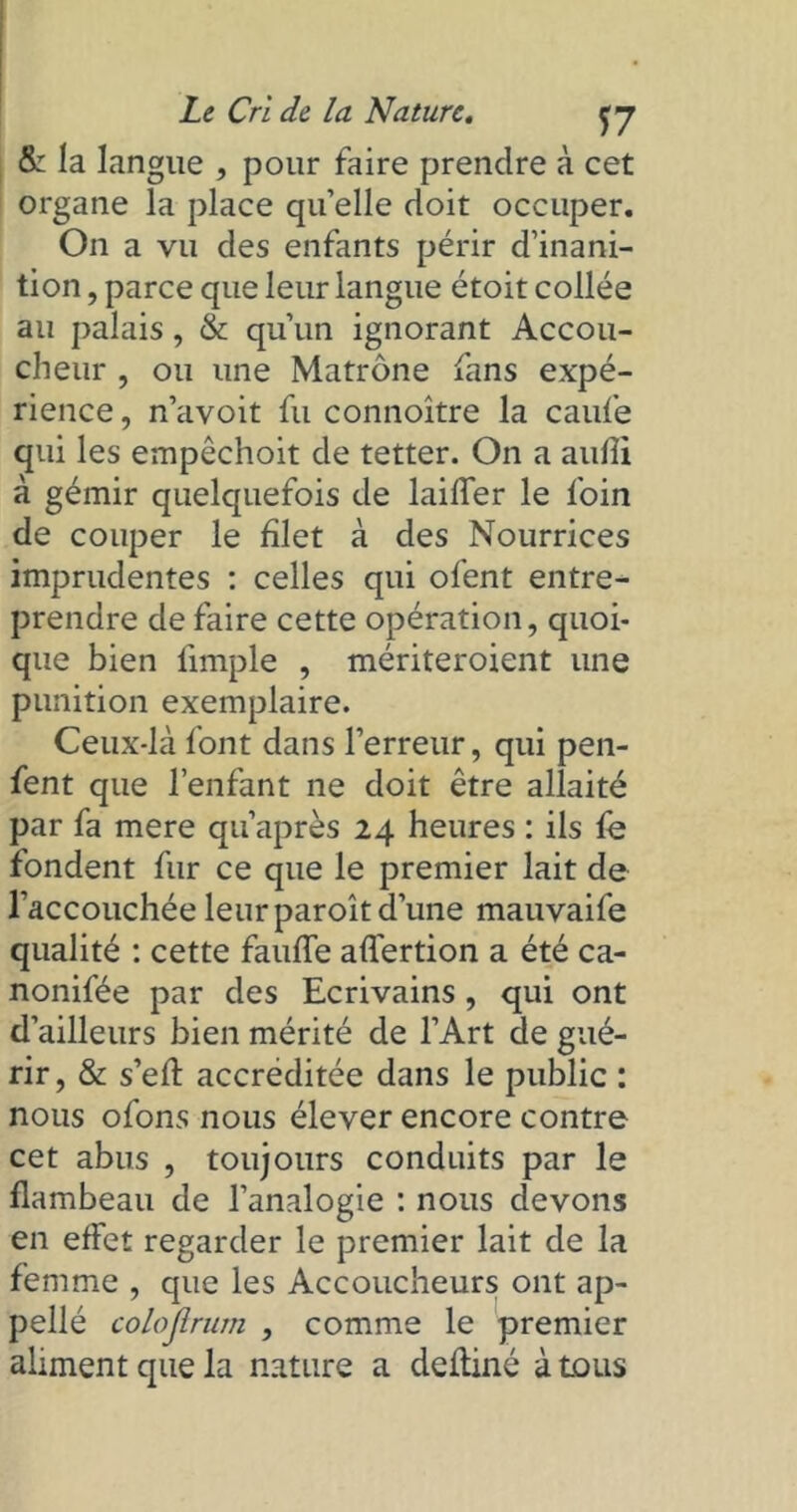 & la langue , pour faire prendre à cet organe la place qu’elle doit occuper. On a vu des enfants périr d’inani- tion , parce que leur langue étoit collée au palais, & qu’un ignorant Accou- cheur , ou une Matrone fans expé- rience, n’avoit fu connoître la caufe qui les empêchoit de tetter. On a aufîi à gémir quelquefois de laiffer le foin de couper le filet à des Nourrices imprudentes : celles qui ofent entre- prendre de faire cette opération, quoi- que bien l'impie , mériteroient une punition exemplaire. Ceux-là font dans l’erreur, qui pen- fent que l’enfant ne doit être allaité par fa mere qu’après 24 heures : ils fe fondent fur ce que le premier lait de l’accouchée leur paroît d’une mauvaife qualité : cette fauffe affertion a été ca- nonifée par des Ecrivains , qui ont d’ailleurs bien mérité de l’Art de gué- rir, & s’eft accréditée dans le public : nous ofons nous élever encore contre cet abus , toujours conduits par le flambeau de l’analogie : nous devons en effet regarder le premier lait de la femme , que les Accoucheurs ont ap- pellé colojlrum , comme le premier aliment que la nature a deftiné à tous