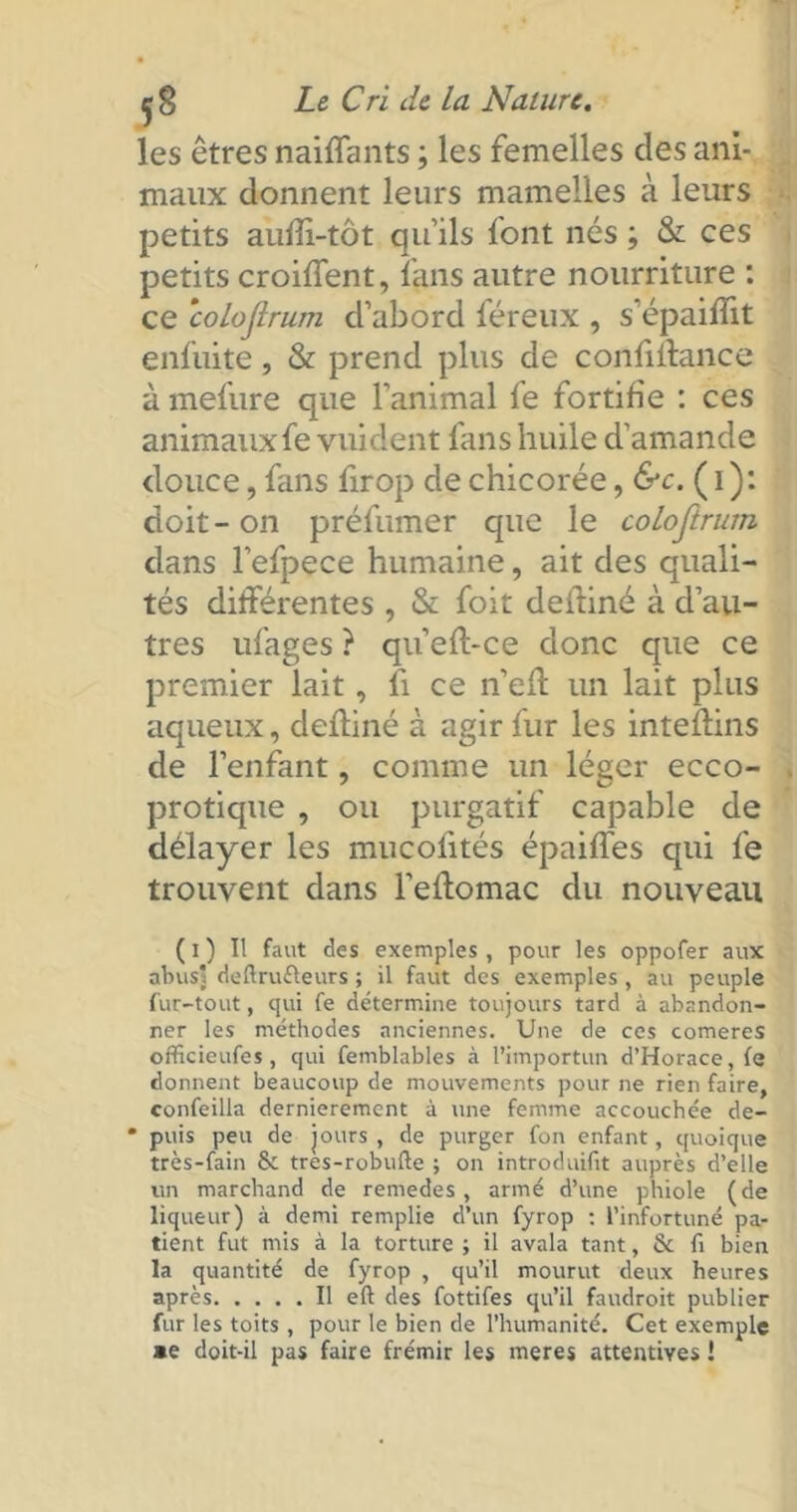 les êtres naiflants ; les femelles clés ani- maux donnent leurs mamelles à leurs petits aufîi-tôt qu'ils font nés ; & ces petits croiffent, fans autre nourriture : ce ‘colojlrum d’abord féreux , s'épaifîit enfuite, & prend plus de confiitance à mefure que l'animal fe fortifie : ces animauxfe vuident fins huile d'amande douce, fans firop de chicorée, &c. ( 1 ): doit-on préfumer que le colojlrum dans l'efpece humaine, ait des quali- tés différentes , & foit deftiné à d’au- tres ufages ? qu’efl-ce donc que ce premier lait, li ce n’efî: un lait plus aqueux, deüiné à agir fur les inteflins de l’enfant, comme un léger ecco- protique , ou purgatif capable de délayer les mucolités épaiffes qui fe trouvent dans l’eflomac du nouveau ( i ) Il faut des exemples , pour les oppofer aux abusl deftrufleurs ; il faut des exemples , au peuple fur-tout, qui fe détermine toujours tard à abandon- ner les méthodes anciennes. Une de ces comeres officieufes, qui femblables à l’importun d’Horace, fe donnent beaucoup de mouvements pour ne rien faire, confeilla dernièrement à une femme accouchée de- * puis peu de jours , de purger fon enfant, quoique très-fain & tres-robufte ; on introduifit auprès d’elle un marchand de remedes, armé d’une phiole (de liqueur) à demi remplie d’un fyrop : l’infortuné pa- tient fut mis à la torture ; il avala tant, & fi bien la quantité de fyrop , qu’il mourut deux heures après Il eft des fottifes qu’il faudroit publier fur les toits , pour le bien de l’humanité. Cet exemple *e doit-il pas faire frémir les meres attentives !