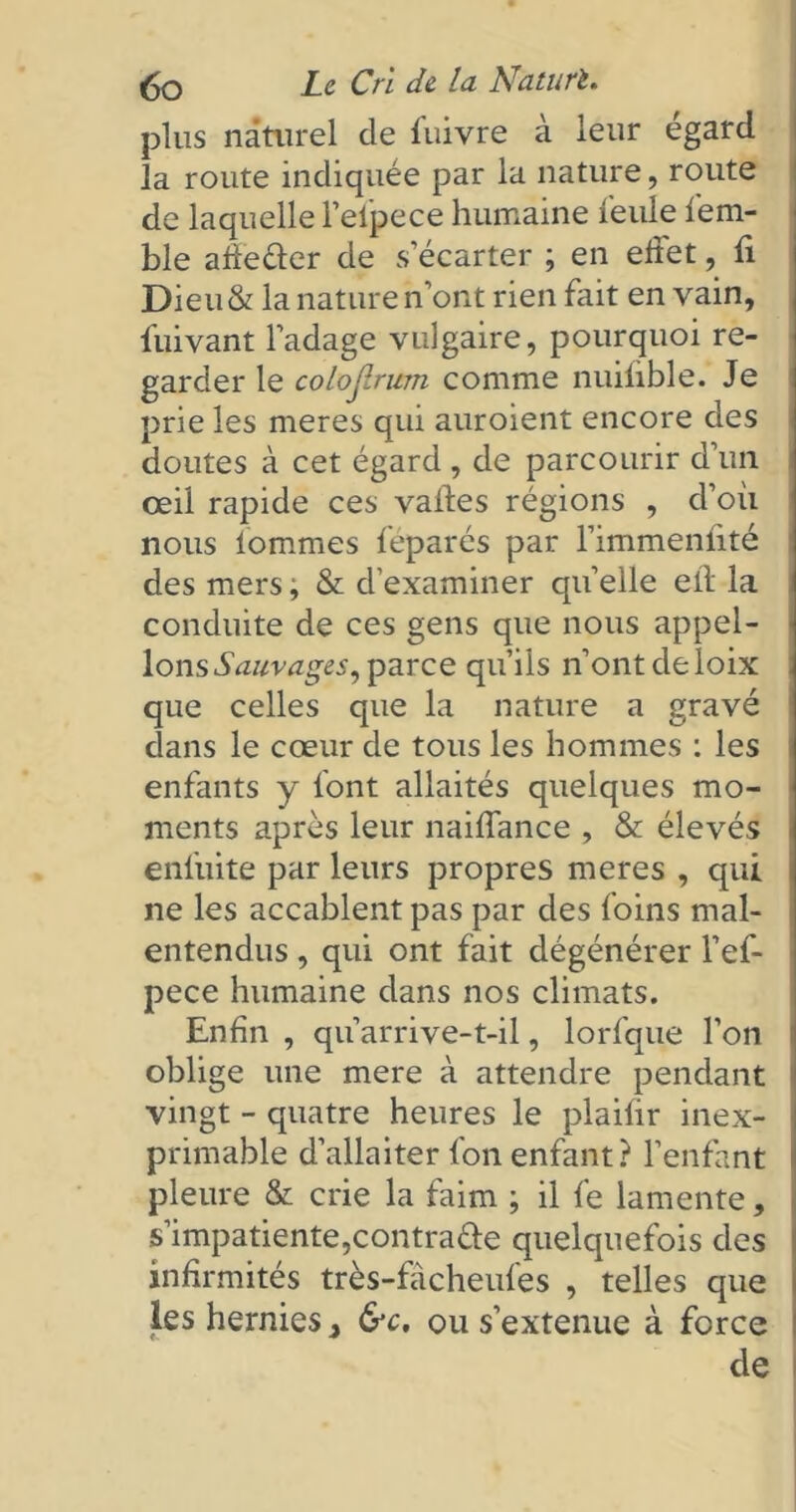 plus naturel de fuivre à leur égard la route indiquée par la nature, route de laquelle l’elpece humaine feule fiem- ble adeéler de s’écarter ; en effet, ff Dieu& la nature n’ont rien fait en vain, iuivant l’adage vulgaire, pourquoi re- garder le colojlrum comme nuiûble. Je prie les meres qui auroient encore des doutes à cet égard, de parcourir d’un œil rapide ces vaffes régions , d’où nous tommes féparés par l’immenffté des mers ; & d’examiner quelle etl la conduite de ces gens que nous appel- ions Sauvages, parce qu’ils n’ont de loix que celles que la nature a gravé clans le cœur de tous les hommes : les enfants y font allaités quelques mo- ments après leur naiffance , & élevés enliiite par leurs propres meres , qui ne les accablent pas par des foins mal- entendus , qui ont fait dégénérer l’efi- pece humaine dans nos climats. Enfin , qu’arrive-t-il, lorfque l’on oblige une mere à attendre pendant vingt - quatre heures le plaifir inex- primable d’allaiter fon enfant? l’enfant pleure & crie la faim ; il fie lamente, s’impatiente,contracte quelquefois des infirmités très-fâcheufes , telles que les hernies 3 &c. ou s’extenue à force de
