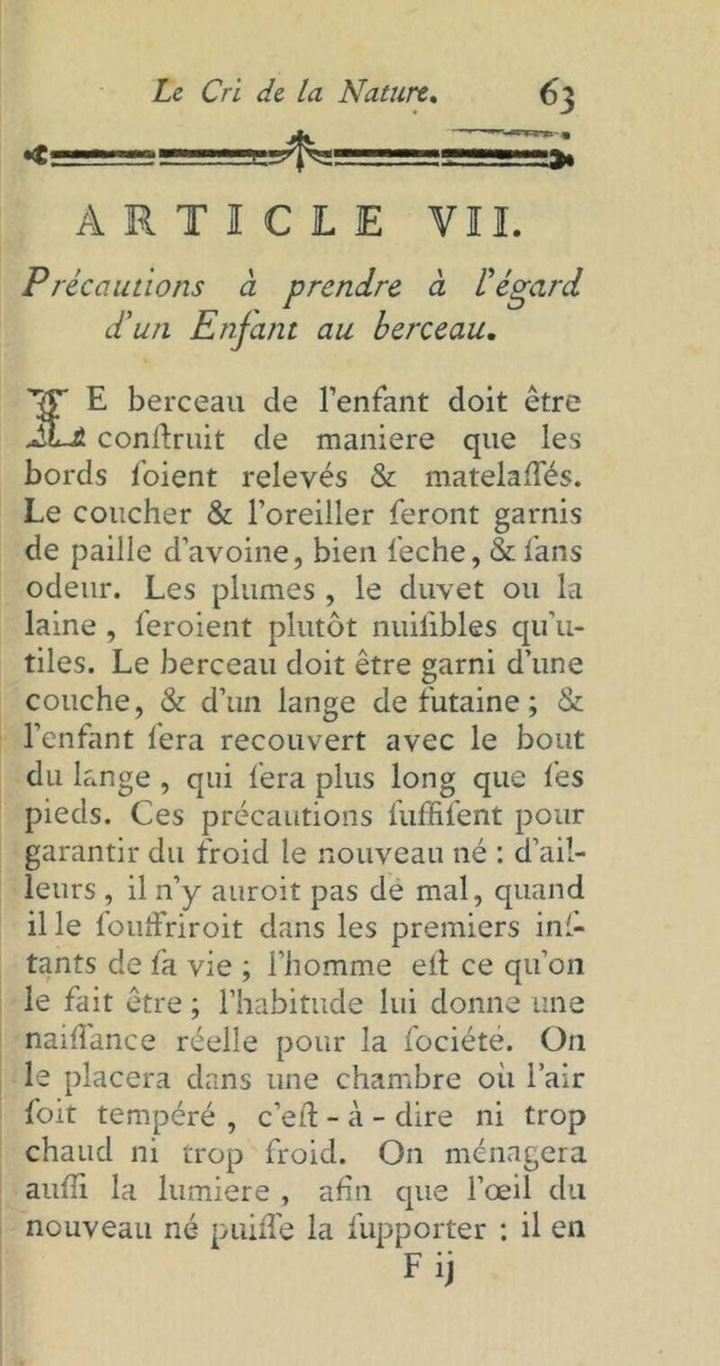 «t r.r—T--- tssssssss ARTICLE ¥11. Précautions à prendre à l’égard d’un Enfant au berceau. E berceau de l’enfant doit être iL* conftruit de maniéré que les bords foient relevés & matelafîes. Le coucher & l’oreiller feront garnis de paille d’avoine, bien feche, & fans odeur. Les plumes , le duvet ou la laine , feroient plutôt nuilibles qu’u- tiles. Le berceau doit être garni d’une couche, & d’un lange de futaine ; & l’enfant fera recouvert avec le bout du lange , qui fera plus long que fes pieds. Ces précautions fuffifent pour garantir du froid le nouveau né : d’ail- leurs , il n’y auroit pas de mal, quand il le fouffriroit dans les premiers ins- tants de fa vie ; l’homme eil ce qu’on le fait être ; l’habitude lui donne une naiflance réelle pour la fociéte. On le placera dans une chambre où l’air foit tempéré , c’eil - à - dire ni trop chaud ni trop froid. On ménagera aufîi la lumière , afin que l’œil du nouveau né puiffe la fupporter : il en F i)