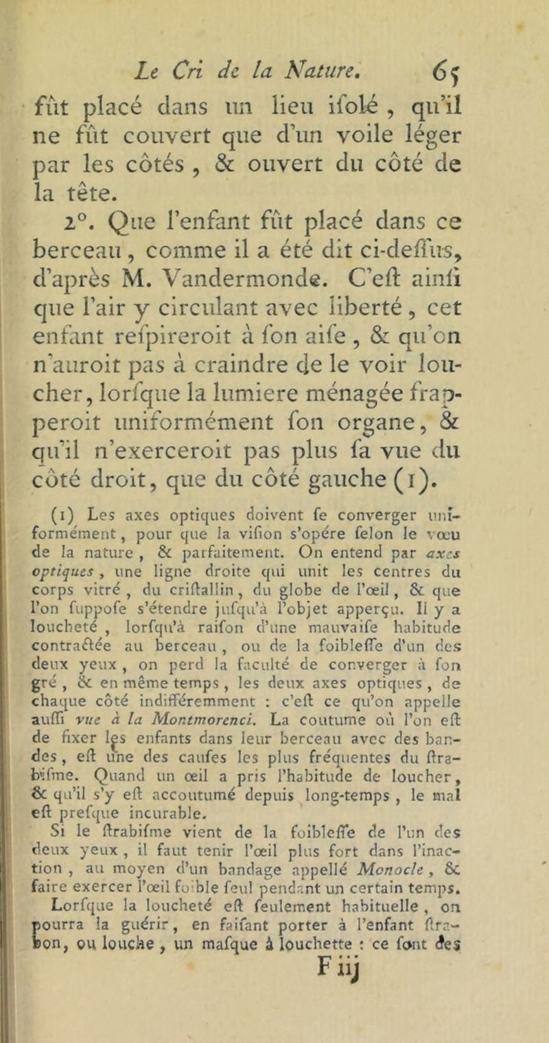 fût placé dans un lieu ifolé , qu’il ne fût couvert que d’un voile léger par les côtés , & ouvert du côté de la tête. 2°. Que l’enfant fût placé dans ce berceau , comme il a été dit ci-deflus, d’après M. Vandermonde. C’eft ainli que l’air y circulant avec liberté , cet enfant refpireroit à fon aife , & qu’on n'auroit pas à craindre de le voir lou- cher, lorfque la lumière ménagée frap- peroit uniformément fon organe, & qu’il n’exerceroit pas plus fa vue du côté droit, que du coté gauche (i). (i) Les axes optiques doivent fe converger uni- formément , pour que la vifion s’opère félon le vœu de la nature , & parfaitement. On entend par axes optiques, une ligne droite qui unit les centres du corps vitré , du criftalün, du globe de l’œil, & que l’on fuppofe s’étendre jufqu’à l’objet apperçu. Il y a loucheté , lorfqn’à raifon d’une mauvaife habitude contractée au berceau , ou de la foibleffe d’un des deux yeux , on perd la faculté de converger à fon gré , & en même temps, les deux axes optiques , de chaque côté indifféremment : c’eft ce qu’on appelle auffi vue à la Montmorenci. La coutume où l’on eft de fixer lçs enfants dans leur berceau avec des ban- des , eft une des caufes les plus fréquentes du ftra- b'ifme. Quand un œil a pris l’habitude de loucher, & qu’il s’y eft accoutumé depuis long-temps , le mal eft prefque incurable. Si le ftrabifme vient de la foiblefie de l’un des deux yeux , il faut tenir l’œil plus fort dans l’inac- tion , au moyen d’un bandage appellé Monocle , Sc faire exercer l’œil fo ble feul pendant un certain temps. Lorfque la loucheté eft feulement habituelle , on pourra la guérir, en faifant porter à l’enfant flra- Bon, ou louche, un mafque à louchette : ce font des