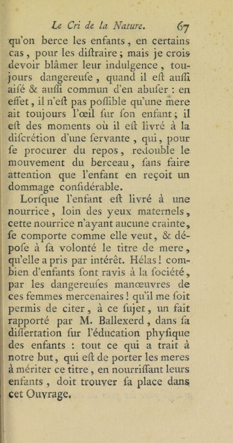 qu’on berce les enfants, en certains cas , pour les diftraire ; mais je crois devoir blâmer leur indulgence , tou- jours dangereufe , quand il eft aufli aifé & auffi commun d’en abufer : en effet, il 11’eft pas pofïible qu’une mere ait toujours l’œil fur fon enfant; il elf des moments où il eft livré à la difcrétion d’une fervante , qui, pour fe procurer du repos, redouble le mouvement du berceau, fans faire attention que l’enfant en reçoit mi dommage confidérable. Lorfque l’enfant eft livré à une nourrice, loin des yeux maternels, cette nourrice n’ayant aucune crainte, fe comporte comme elle veut, & dé- pofe à fa volonté le titre de mere, qu’elle a pris par intérêt. Hélas ! com- bien d’enfants font ravis à la fociété, par les dangereufes manœuvres de ces femmes mercenaires ! qu’il me foit permis de citer, à ce fujet, un fait rapporté par M. Ballexerd, dans fa differtation fur l’éducation phyfique des enfants : tout ce qui a trait à notre but, qui eft de porter les meres à mériter ce titre , en nourriflant leurs enfants , doit trouver fa place dans cet Ouvrage,