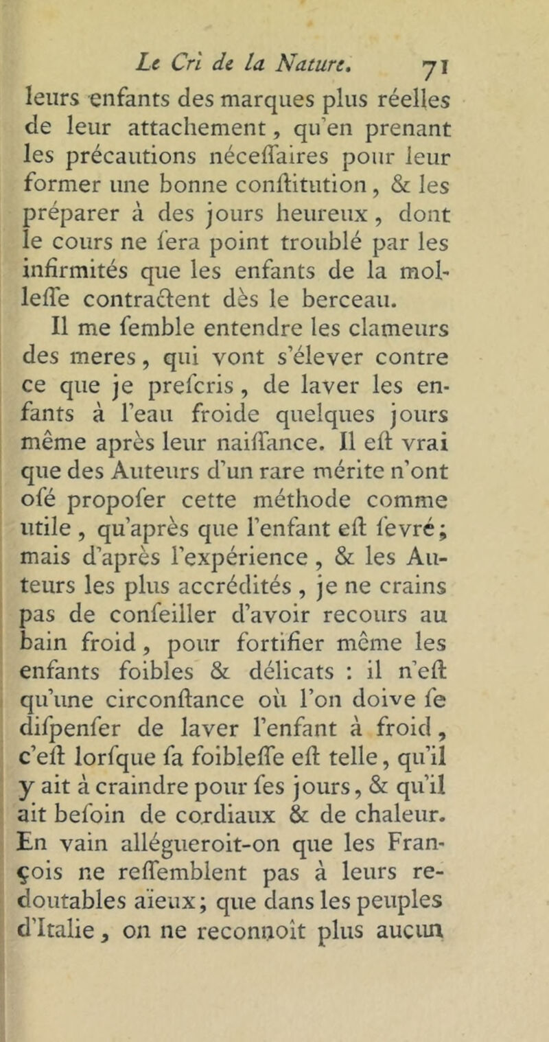 leurs enfants clés marques plus réelles de leur attachement, qu’en prenant les précautions néceflaires pour leur former une bonne conftitution, & les préparer à des jours heureux , dont le cours ne fera point troublé par les infirmités que les enfants de la mob lefie contractent dès le berceau. Il me femble entendre les clameurs des meres, qui vont s’élever contre ce que je prefcris, de laver les en- fants à l’eau froide quelques jours même après leur naifiance. Il eft vrai que des Auteurs d’un rare mérite n’ont ofé propofer cette méthode comme utile , qu’après que l’enfant eft fevré; mais d’après l’expérience, & les Au- teurs les plus accrédités , je ne crains pas de confeiller d’avoir recours au bain froid, pour fortifier même les enfants foibles & délicats : il n’eft qu’une circonftance où l’on doive fe difpenfer de laver l’enfant à froid, c’efi: lorfque fa foiblefle efi: telle, qu’il y ait à craindre pour fes jours, & qu’il ait befoin de cordiaux & de chaleur. En vain allégueroit-on que les Fran- çois ne refiemblent pas à leurs re- doutables aïeux ; que dans les peuples d'Italie, on ne reconnoit plus aucun