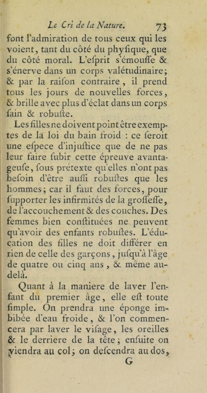 font l’admiration de tous ceux qui les voient, tant du côté du phyfique, que du côté moral. L’efprit s’émouffe & s’énerve dans un corps valétudinaire; & par la railon contraire , il prend tous les jours de nouvelles forces, & brille avec plus d’éclat dans un corps fain & robufle. Les filles ne doivent point être exemp- tes de là loi du bain froid : ce feroit une efpece d’injuftice que de ne pas leur faire fubir cette épreuve avanta- geufe, fous prétexte qu elles n’ont pas befoin d’être aufli robuftes que les hommes; car il faut des forces, pour fupporter les infirmités de la grofïeffe, de l’accouchement & des couches. Des femmes bien conflituées ne peuvent qu’avoir des enfants robufles. L’édu- cation des filles ne doit différer en rien de celle des garçons , jufqu’à l’âge de quatre ou cinq ans , &. meme au- delà. Quant à la maniéré de laver l’en- fant du premier âge, elle efl toute fimple. On prendra une éponge im- bibée d’eau froide, & l’on commen- cera par laver le vifage, les oreilles & le derrière de la tête; enfuite on yiendraau col; on defeendra au dos, G