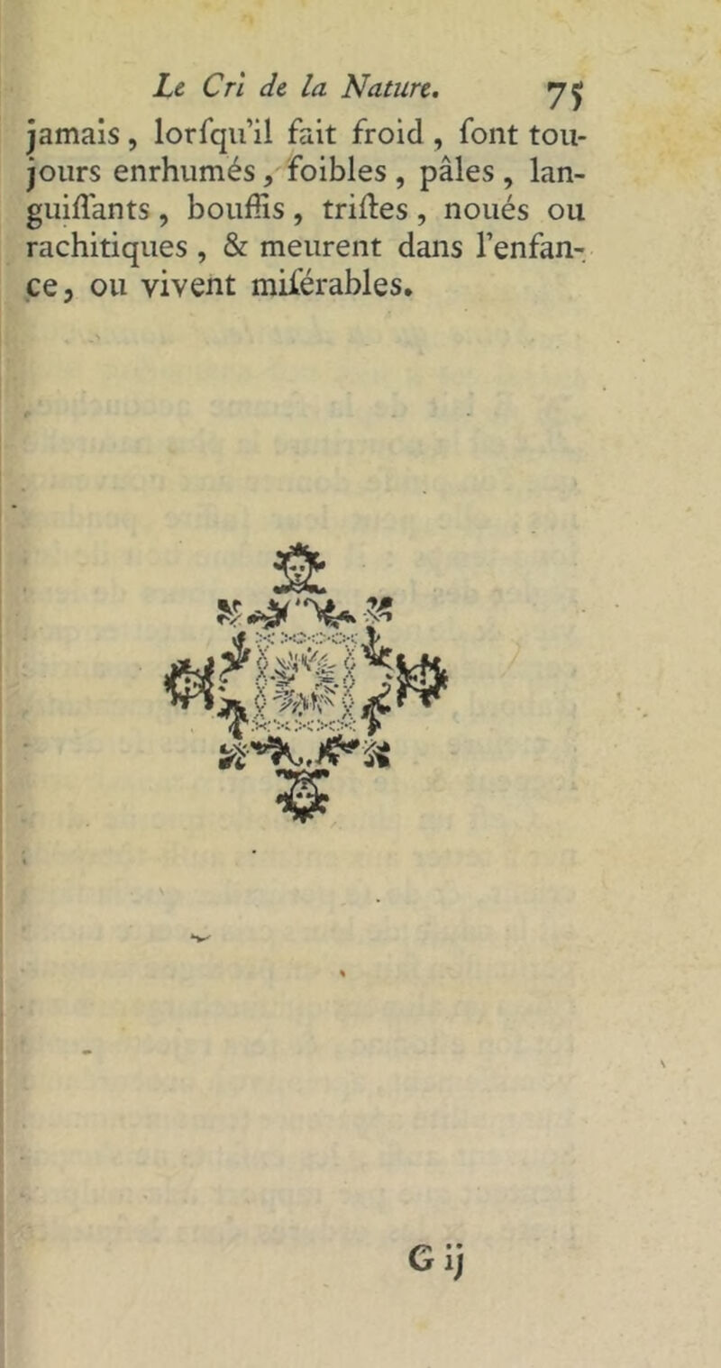 jamais , lorfqu’il fait froid , font tou- jours enrhumés, foibles , pâles , lan- guiffants, bouffis , trilles , noués ou rachitiques , & meurent dans l’enfan- ce, ou vivent miférables. Gij
