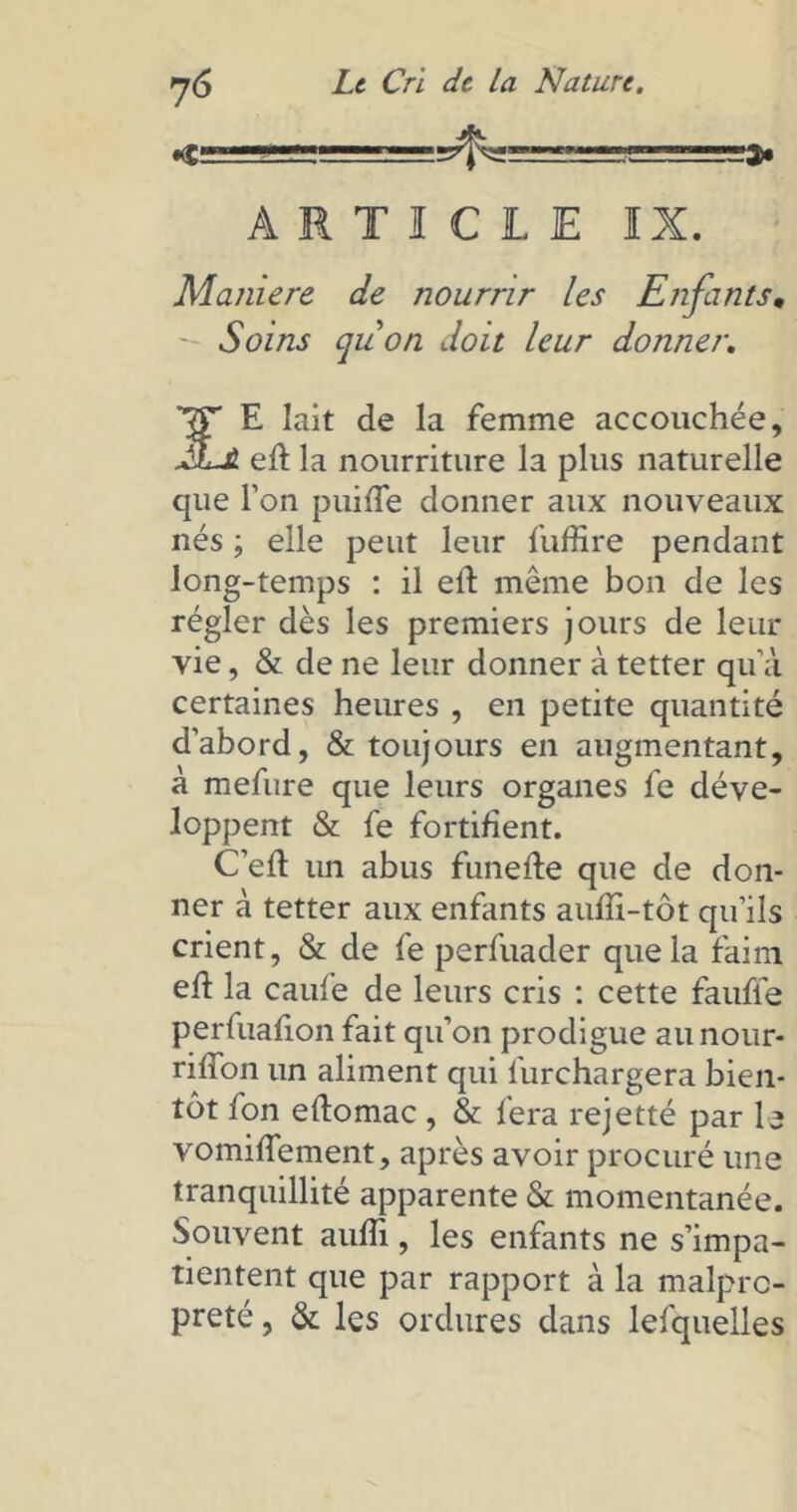 ARTICLE IX. Maniéré de nourrir les Enfants, Soins quon doit leur donner. E lait de la femme accouchée, EjLJL eft la nourriture la plus naturelle que Ton puifle donner aux nouveaux nés ; elle peut leur fuffire pendant long-temps : il eft môme bon de les régler dès les premiers jours de leur vie, & de ne leur donner à tetter qu’à certaines heures , en petite quantité d’abord, & toujours en augmentant, à mefure que leurs organes fe déve- loppent & fe fortifient. C’eft un abus funefte que de don- ner à tetter aux enfants aufîi-tôt qu’ils crient, & de fe perfuader que la faim eh: la caufe de leurs cris : cette faufle perfuafion fait qu’on prodigue au nour- riffon un aliment qui l’urchargera bien- tôt fon eftomac , & fera rejetté par le vomiffement, après avoir procuré une tranquillité apparente & momentanée. Souvent aufîi, les enfants ne s’impa- tientent que par rapport à la malpro- preté , & les ordures dans lesquelles