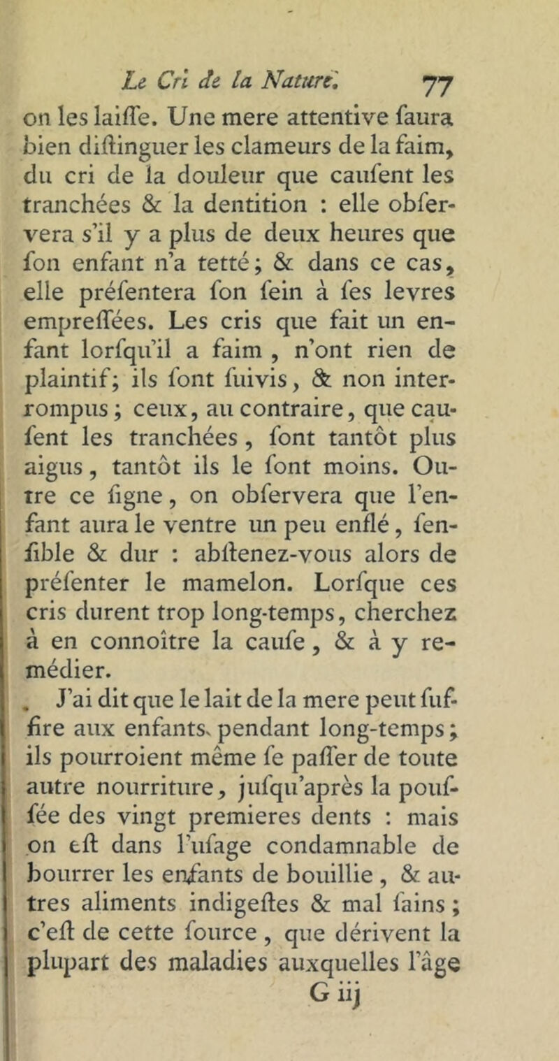 on les laiffe. Une mere attentive faura bien diftinguer les clameurs de la faim, du cri de la douleur que caufent les tranchées & la dentition : elle obfer- vera s’il y a plus de deux heures que fon enfant n’a tetté; & dans ce cas, elle préfentera fon fein à fes levres empreflfées. Les cris que fait un en- fant lorfqu’il a faim , n’ont rien de plaintif; ils font fuivis, & non inter- rompus ; ceux, au contraire, que cau- fent les tranchées, font tantôt plus aigus, tantôt ils le font moins. Ou- tre ce figne, on obfervera que l’en- fant aura le ventre un peu enflé, fen- fible & dur : abllenez-vous alors de préfenter le mamelon. Lorfque ces cris durent trop long-temps, cherchez à en connoître la caufe, & à y re- médier. . J’ai dit que le lait de la mere peut fuf- hre aux enfantSv pendant long-temps ; ils pourroient môme fe paffer de toute autre nourriture, jufqu après la pouf- fée des vingt premières dents : mais on tft dans l’ufage condamnable de bourrer les enfants de bouillie , & au- tres aliments indigefles & mal fains ; c’efl de cette fource , que dérivent la plupart des maladies auxquelles lage G iij