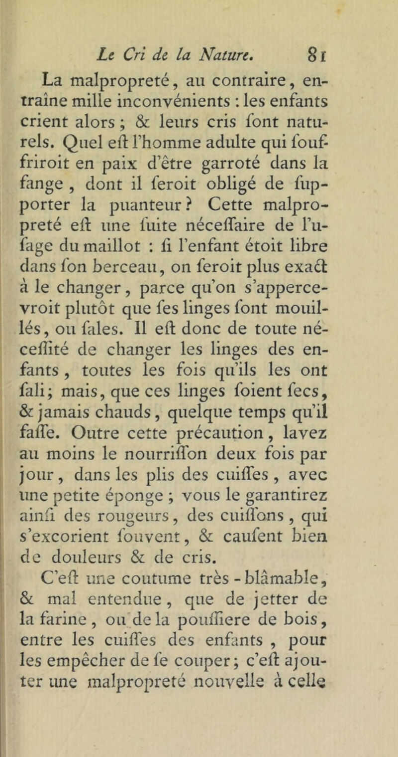 La malpropreté, au contraire, en- traîne mille inconvénients : les enfants crient alors ; & leurs cris font natu- rels. Quel eit l'homme adulte qui l'ouf- friroit en paix d’être garroté dans la fange , dont il feroit obligé de fup- porter la puanteur ? Cette malpro- preté eit une fuite néceflaire de l’u- fage du maillot : ii l’enfant étoit libre dans ion berceau, on feroit plus exact à le changer, parce qu’on s’apperce- vroit plutôt que fes linges font mouil- lés, ou fales. Il eft donc de toute né- ceiîité de changer les linges des en- fants , toutes les fois qu’ils les ont fali; mais, que ces linges foient fecs, & jamais chauds, quelque temps qu’il faife. Outre cette précaution, lavez au moins le nourriiTon deux fois par jour, dans les plis des cuiiTes , avec une petite éponge ; vous le garantirez ainfi des rougeurs, des cuiifons , qui s’excorient fouvent, & caufent bien de douleurs & de cris. C’eit une coutume très-blâmable, St mal entendue , que de jetter de la farine, ou delà pouiîiere de bois, entre les cuiiTes des enfants , pour les empêcher de fe couper; c’eit ajou- ter une malpropreté nouvelle à celle