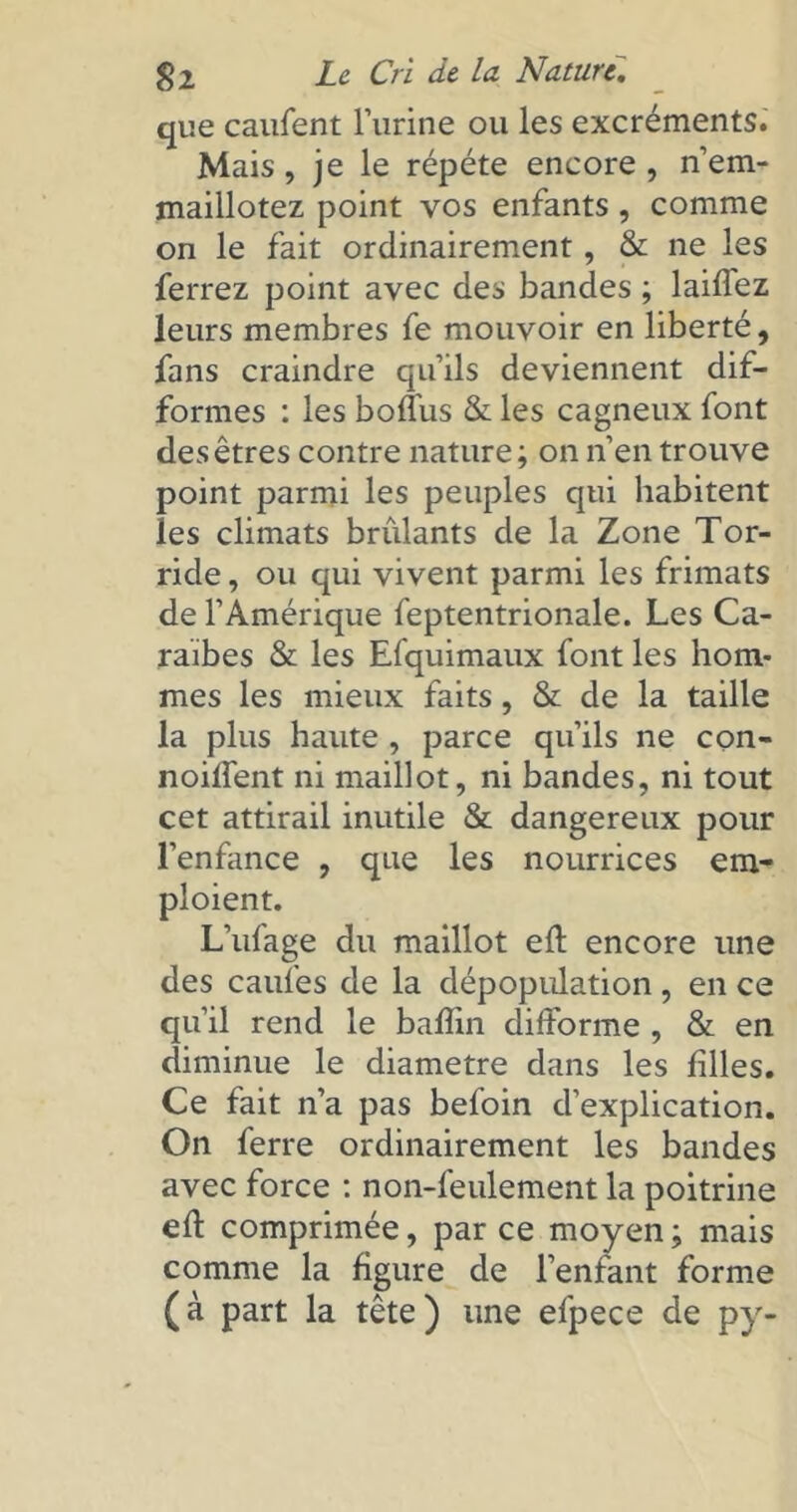 que caufent l’urine ou les excréments. Mais, je le répété encore , n’em- maillotez point vos enfants , comme on le fait ordinairement, & ne les ferrez point avec des bandes ; laiflez leurs membres fe mouvoir en liberté, fans craindre qu’ils deviennent dif- formes : les boffus & les cagneux font des êtres contre nature; on n’en trouve point parmi les peuples qui habitent les climats brûlants de la Zone Tor- ride , ou qui vivent parmi les frimats de l’Amérique feptentrionale. Les Ca- raïbes & les Efquimaux font les hom- mes les mieux faits, & de la taille la plus haute , parce qu’ils ne con- noiffent ni maillot, ni bandes, ni tout cet attirail inutile & dangereux pour l’enfance , que les nourrices em- ploient. L’ufage du maillot efl encore une des caufes de la dépopulation, en ce qu’il rend le bafîin difforme , & en diminue le diamètre dans les filles. Ce fait n’a pas befoin d’explication. On ferre ordinairement les bandes avec force : non-feulement la poitrine efl comprimée, par ce moyen; mais comme la figure de l’enfant forme (à part la tête) une efpece de py-