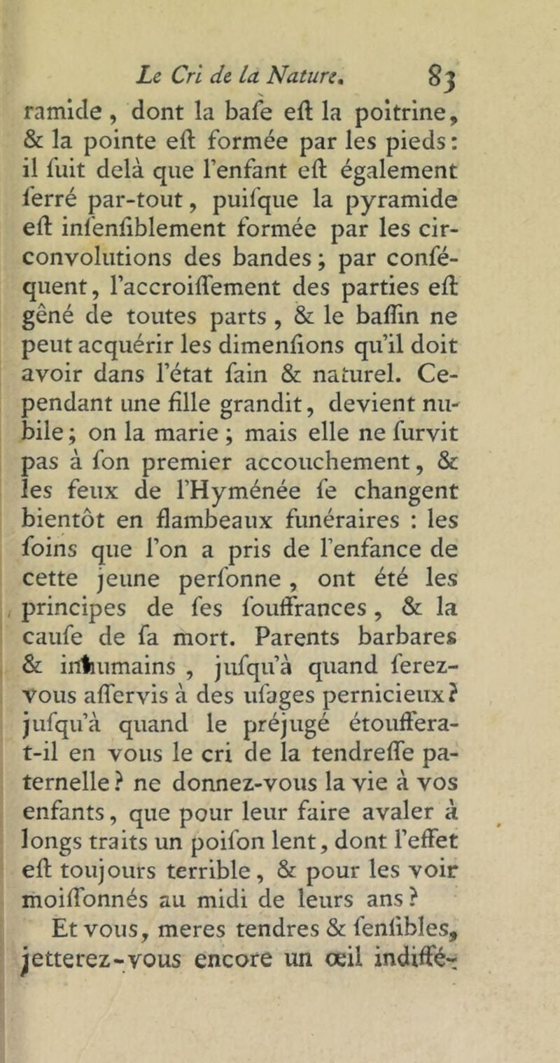 ramide , dont la bafe eft la poitrine, & la pointe eft formée par les pieds: il fuit delà que l’enfant eft également ferré par-tout, puifque la pyramide eft infenfiblement formée par les cir- convolutions des bandes ; par confé- quent, l’accroiflement des parties eft gêné de toutes parts , & le baftin ne peut acquérir les dimenfions qu’il doit avoir dans l’état fain & naturel. Ce- pendant une fille grandit, devient nu- bile ; on la marie ; mais elle ne furvit pas à fon premier accouchement, & les feux de l’Hyménée fe changent bientôt en flambeaux funéraires : les foins que l’on a pris de l’enfance de cette jeune perfonne, ont été les principes de fes fouftrances, & la caufe de fa mort. Parents barbares & inhumains , jufqu’à quand ferez- vous aftervis à des ufages pernicieux? jufqu’à quand le préjugé étouffera- t-il en vous le cri de la tendrefte pa- ternelle ? ne donnez-vous la vie à vos enfants, que pour leur faire avaler à longs traits un poifon lent, dont l’effet eft toujours terrible, & pour les voir moiffonnés au midi de leurs ans ? Et vous, meres tendres & fenlibles, jetterez-vous encore un œil indifFé-