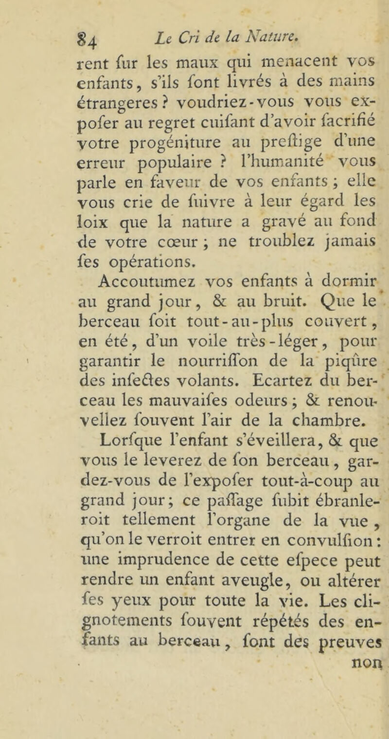 rent fur les maux qui menacent vos enfants, s’ils font livrés à des mains étrangères? voudriez-vous vous ex- pofer au regret cuifant d’avoir facrifié votre progéniture au preftige d’une erreur populaire ? l’humanité vous parle en faveur de vos enfants ; elle vous crie de fuivre à leur égard les loix que la nature a gravé au fond de votre coeur ; ne troublez jamais fes opérations. Accoutumez vos enfants à dormir au grand jour, & au bruit. Que le berceau foit tout-au-plus couvert, en été , d’un voile très - léger , pour garantir le nourriffon de la piqûre des infeâes volants. Ecartez du ber- ceau les mauvaifes odeurs ; & renou- veliez fouvent l’air de la chambre. Lorfque l’enfant s’éveillera, & que vous le lèverez de fon berceau , gar- dez-vous de l’expofer tout-à-coup au grand jour; ce paffage fubit ébranle- roit tellement l’organe de la vue , qu’on le verroit entrer en convulfton : une imprudence de cette efpece peut rendre un enfant aveugle, ou altérer fes yeux pour toute la vie. Les cli- gnotements fouvent répétés des en- fants au berceau, font des preuves non