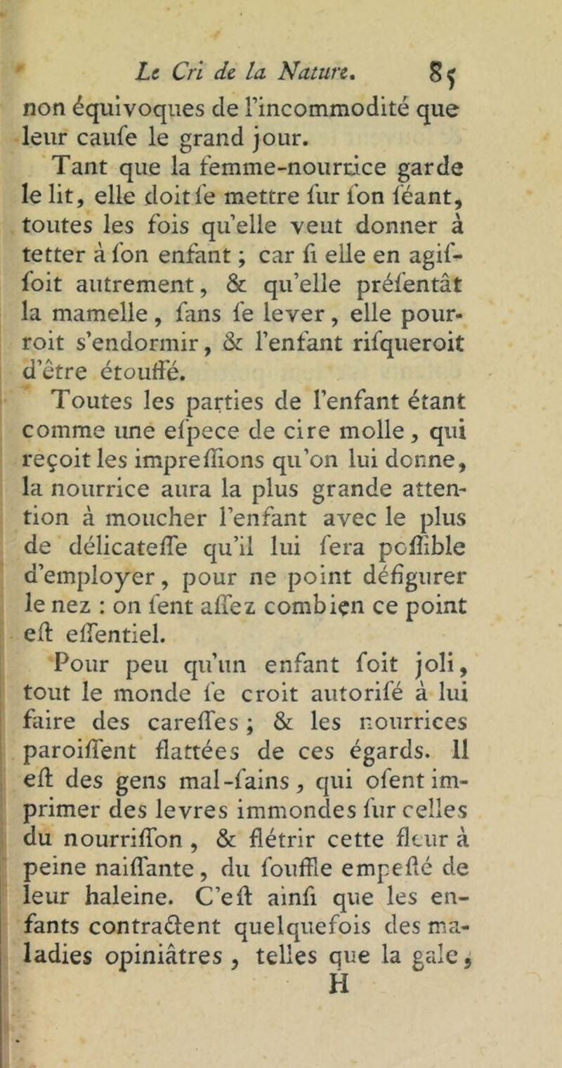non équivoques de l’incommodité que leur caufe le grand jour. Tant que la femme-nourrice garde le lit, elle doit le mettre fur l’on léant, toutes les fois quelle veut donner à tetter à fon enfant ; car fi elle en agif- foit autrement, & qu’elle préfentât la mamelle, fans le lever, elle pour- roit s’endormir, & l’enfant rifqueroit d’être étouffé. Toutes les parties de l’enfant étant comme une efpece de cire molle, qui reçoit les imprefîions qu’on lui donne, la nourrice aura la plus grande atten- tion à moucher l’enfant avec le plus de délicateffe qu’il lui fera poffible d’employer, pour ne point défigurer le nez : on fent allez combien ce point eff effentiel. Pour peu qu’un enfant foit joli, tout le monde le croit autorifé à lui faire des careffes ; & les nourrices paroiffent flattées de ces égards. 11 eff des gens mal-fains, qui ofent im- primer des levres immondes fur celles du nourriffon , & flétrir cette fleur à peine naiflante, du fouffle empeffé de leur haleine. C’eft ainfi que les en- fants contra&ent quelquefois des ma- ladies opiniâtres , telles que la gale 5 H