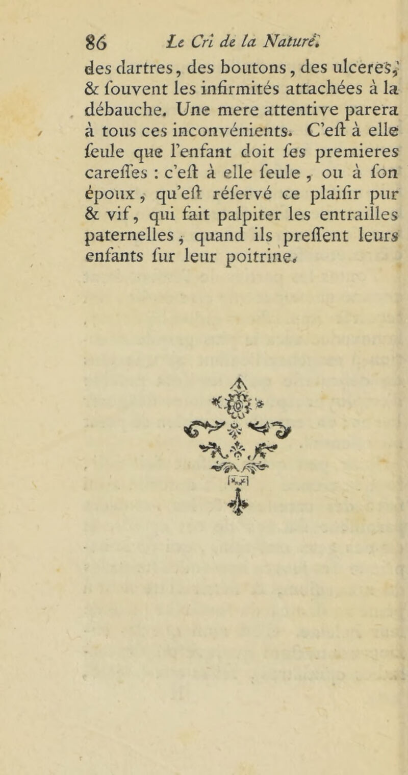 / des dartres, des boutons, des ulceréSf & Couvent les infirmités attachées à la débauche. Une mere attentive parera à tous ces inconvénients. C’eft à elle feule que l’enfant doit fes premières careffes : c’eft à elle feule , ou à fon époux, qu’eft réfervé ce plaifir pur & vif, qui fait palpiter les entrailles paternelles i quand ils preffent leurs enfants fur leur poitrine. / fcl