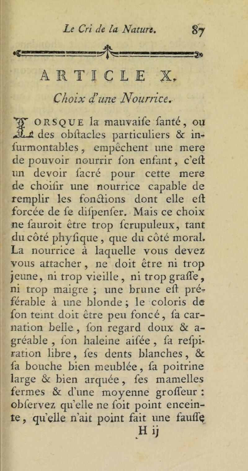 •© ===*=== ARTICLE X, Choix d'une Nourrice. orsque la mauvaife fanté, ou JLjt. des oblfacles particuliers & in- furmontables, empêchent une mere de pouvoir nourrir fon enfant, c’eft un devoir facré pour cette mere de choiiir une nourrice capable de remplir les fondions dont elle eil forcée de fe difpenfer. Mais ce choix ne fauroit être trop fcrupuleux, tant du côté phyfique , que du côté moral. La nourrice à laquelle vous devez vous attacher , ne doit être ni trop jeune, ni trop vieille , ni trop grade, ni trop maigre ; une brune ed pré- férable à une blonde ; le coloris de fon teint doit être peu foncé, fa car- nation belle , fon regard doux & a- gréable , fon haleine aifée , fa refpi- ration libre, fes dents blanches, & fa bouche bien meublée, fa poitrine large & bien arquée, fes mamelles fermes & d’une moyenne grodeur : obfervez quelle ne foit point encein- te, quelle n’ait point fait une fauflç Hij
