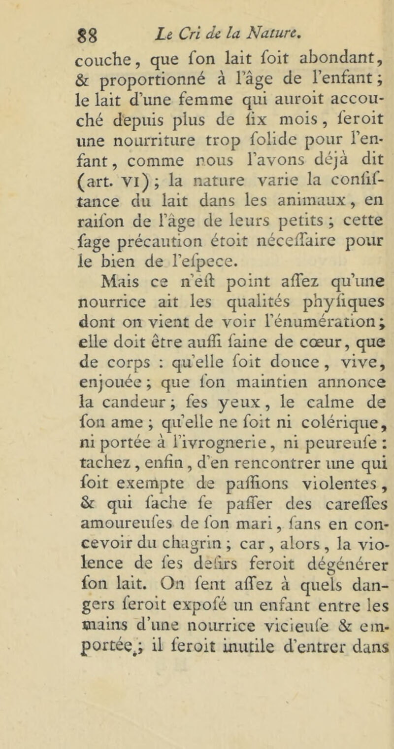 couche, que Ton lait foit abondant, & proportionné à l’âge de l’enfant ; le lait d’une femme qui auroit accou- ché depuis plus de lix mois , fer oit une nourriture trop folidc pour l’en- fant , comme nous l’avons déjà dit (art. vi); la nature varie la conlif- tance du lait dans les animaux, en raifon de l’âge de leurs petits ; cette fage précaution étoit nécelfaire pour le bien de l’efpece. Mais ce n’ell point allez qu’une nourrice ait les qualités phyîiques dont on vient de voir l’énumération; elle doit être auffi. faine de cœur, que de corps : quelle foit douce, vive, enjouée ; que l'on maintien annonce la candeur ; fes yeux, le calme de fon ame ; quelle ne foit ni colérique, ni portée à l’ivrognerie, ni peureufe : tachez , enfin , d’en rencontrer une qui foit exempte de pallions violentes , & qui fâche fe palier des carefles amoureufes de fon mari, fans en con- cevoir du chagrin ; car , alors , la vio- lence de fes delirs feroit dégénérer fon lait. On lent allez à quels dan- gers feroit expofé un enfant entre les mains d’une nourrice vicieufe & em- portée.; il feroit inutile d’entrer dans