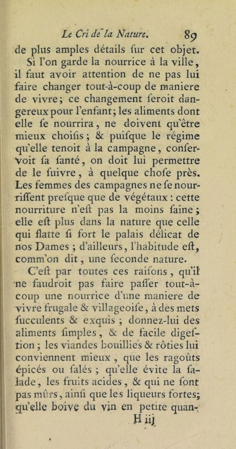 cle plus amples détails fur cet objet. Si l’on garde la nourrice à la ville, il faut avoir attention de ne pas lui faire changer tout-à-coup de maniéré de vivre; ce changement feroit dan- gereux pour l’enfant; les aliments dont elle fe nourrira, ne doivent qu’être mieux choifis ; & puifque le régime quelle tenoit à la campagne, confer- Voit fa fanté, on doit lui permettre de le fuivre, à quelque chofe près. Les femmes des campagnes ne fe nour- rirent prefque que de végétaux : cette nourriture n’eil pas la moins faine ; elle eft plus dans la nature que celle qui flatte fi fort le palais délicat de nos Dames ; d’ailleurs, l’habitude eft, comm’on dit, une fécondé nature. C’eft par toutes ces raifons , qu’il' ne faudroit pas faire pafler tout-à- coup une nourrice d’une maniéré de vivre frugale & villageoife, à des mets fucculents & exquis ; donnez-lui des aliments Amples, & de facile digef- tion ; les viandes bouillies & rôties lui conviennent mieux , que les ragoûts épicés ou falés ; qu’elle évite la fa- lade, les fruits acides , & qui ne font pas mûrs, ainü que les liqueurs fortes; quelle boive du vin en petite quan- » nj.