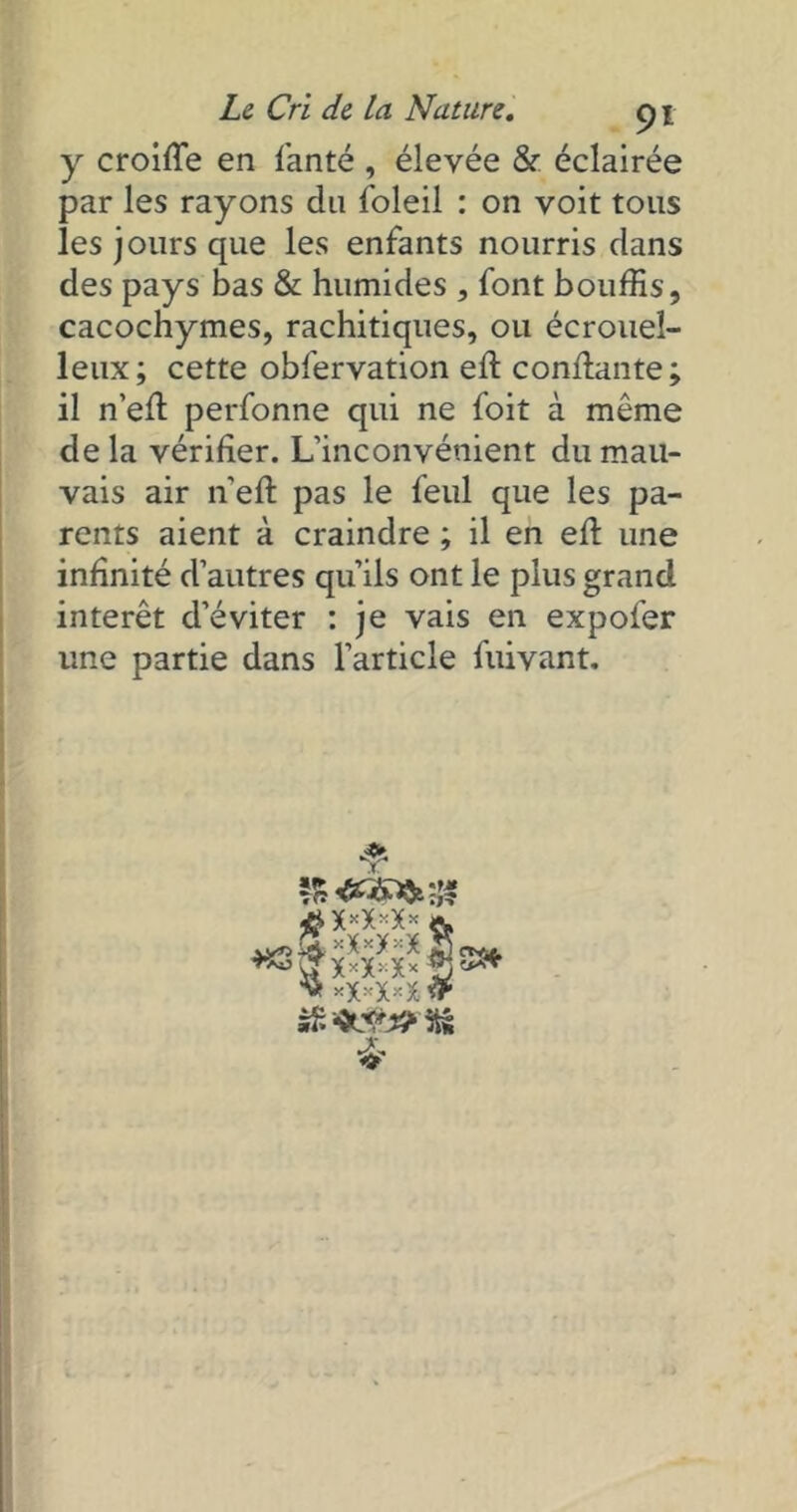 y croiffe en fanté , élevée & éclairée par les rayons du foleil : on voit tous les jours que les enfants nourris dans des pays bas & humides , font bouffis, cacochymes, rachitiques, ou écrouel- leux; cette obfervation efl confiante; il n’efl perfonne qui ne foit à même delà vérifier. L’inconvénient du mau- vais air n'efl pas le feul que les pa- rents aient à craindre ; il en efl une infinité d’autres qu’ils ont le plus grand intérêt d’éviter : je vais en expofer une partie dans l’article fuivant. & #x*x*x*fr 0X4