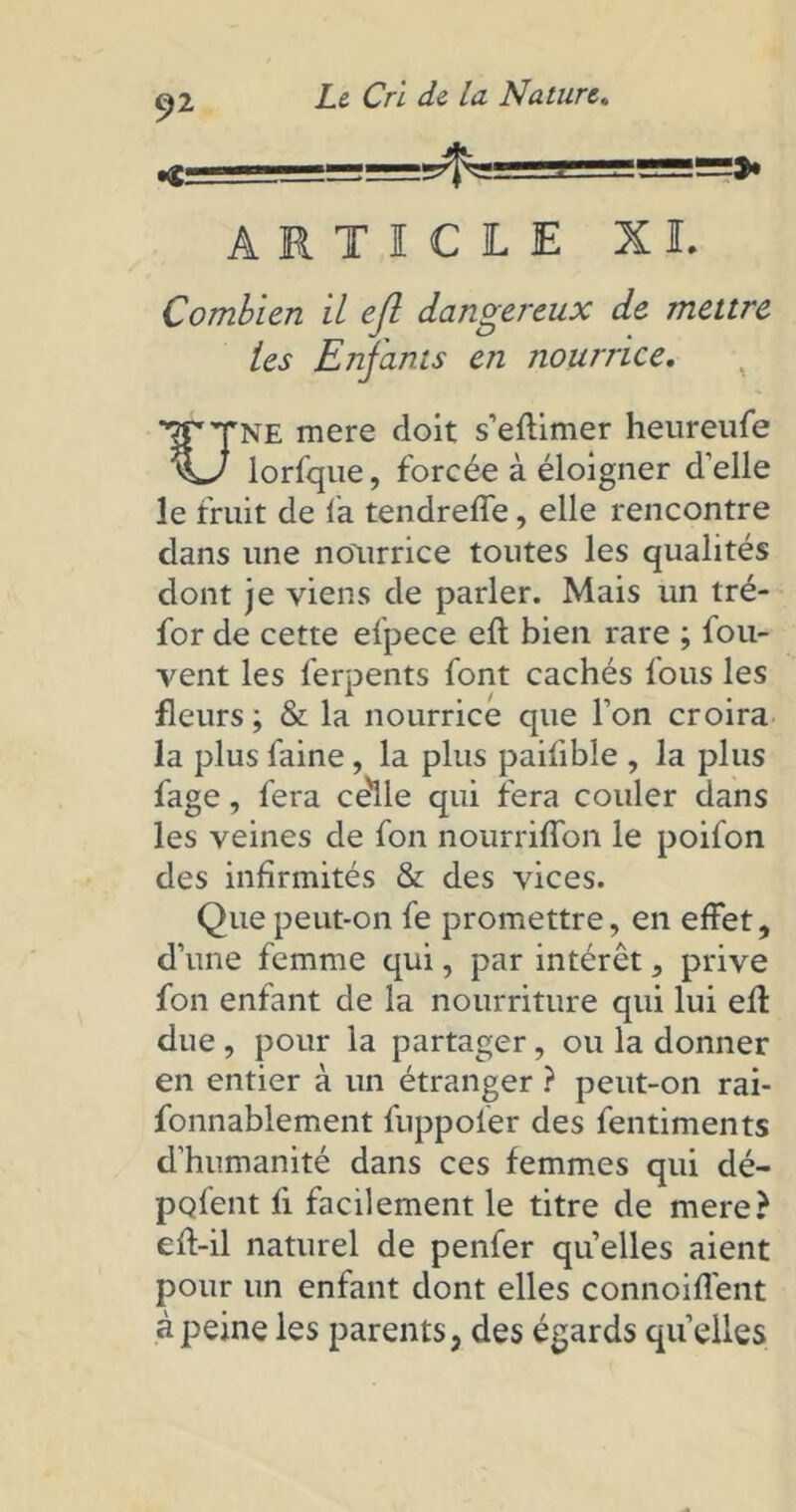 -4= ARTICLE XL Combien il ejl dangereux de mettre tes Enfants en nourrice. ■TCTne mere doit s’eftimer heureufe lorfque, forcée à éloigner d’elle le fruit de fa tendreffe, elle rencontre dans une nourrice toutes les qualités dont je viens de parler. Mais un tré- for de cette elpece eft bien rare ; fou- vent les ferpents font cachés fous les fleurs ; & la nourrice que l’on croira la plus faine , la plus paifible , la plus fage, fera ce'lle qui fera couler dans les veines de fon nourriffon le poifon des infirmités & des vices. Que peut-on fe promettre, en effet, d’une femme qui, par intérêt 5 prive fon enfant de la nourriture qui lui efl due , pour la partager, ou la donner en entier à un étranger ? peut-on rai- fonnablement fuppoler des fentiments d’humanité dans ces femmes qui dé- pofent fi facilement le titre de mere? ed-il naturel de penfer qu’elles aient pour un enfant dont elles connoiffent à peine les parents, des égards quelles