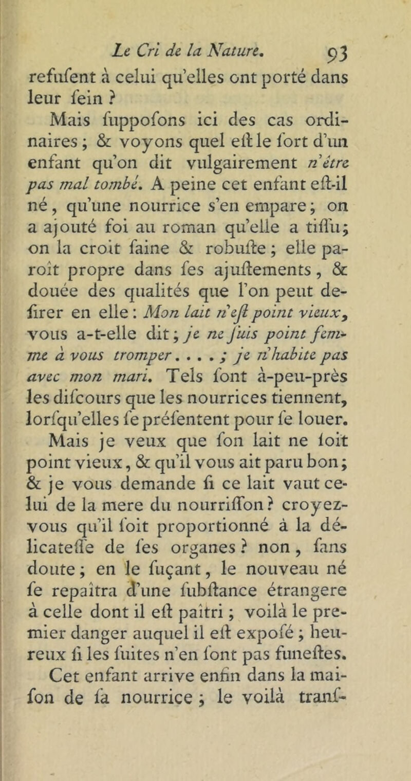 refufent à celui quelles ont porté dans leur fein ? Mais fuppofons ici des cas ordi- naires ; & voyons quel eille Tort d’un enfant qu’on dit vulgairement n être pas mal tombé. A peine cet enfant eft-il né, qu’une nourrice s’en empare ; on a ajouté foi au roman quelle a tiflu; on la croit faine & robufte ; elle pa- roit propre dans fes ajullements, & douée des qualités que l’on peut dé- lirer en elle : Mon lait nejl point vieux, vous a-t-elle dit ; je ne Juis point fem- me à vous tromper. . . . ; je n habite pas avec mon mari. Tels font à-peu-près les difcours que les nourrices tiennent, lorfqu’elles fe préfentent pour fe louer. Mais je veux que fon lait ne loi't point vieux, & qu’il vous ait paru bon ; & je vous demande fi ce lait vaut ce- lui de la mere du nourriffon? croyez- vous qu’il Toit proportionné à la dé- licatefle de fes organes ? non , fans doute ; en le fuçant, le nouveau né fe repaîtra d’une fubftance étrangère à celle dont il ell paitri ; voilà le pre- mier danger auquel il eil expofé ; heu- reux li les fuites n’en font pas funeftes. Cet enfant arrive entîn dans la mai- fon de la nourrice ; le voilà tranf-