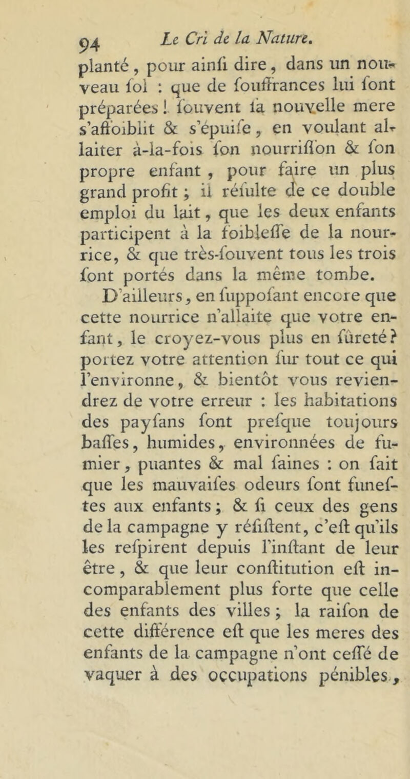 planté , pour ainfi dire , dans un non* veau fol : que de foufirances lui font préparées ! fouvent la nouvelle mere s’affoiblit & s’épuife, en voulant air laiter à-la-fois lbn nourriffon & fon propre enfant , pour f^ire un plus grand profit ; il réiulte de ce double emploi du lait, que les deux enfants participent à la foibleffe de la nour- rice, & que très-fouvent tous les trois font portés dans la même tombe. D’ailleurs, en fuppofant encore que cette nourrice n’allaite que votre en- fant , le croyez-vous plus en fureté ? portez votre attention fur tout ce qui l’environne, & bientôt vous revien- drez de votre erreur : les habitations des payfans font prefque toujours baffes, humides, environnées de fu- mier , puantes & mal faines : on fait que les mauvaifes odeurs font funef- tes aux enfants ; & fi ceux des gens delà campagne y réfiftent, c’efl qu’ils les refpirent depuis l’inflant de leur être, & que leur conffitution eff in- comparablement plus forte que celle des enfants des villes ; la raifon de cette différence eff que les meres des enfants de la campagne n’ont ceffé de vaquer à des occupations pénibles,