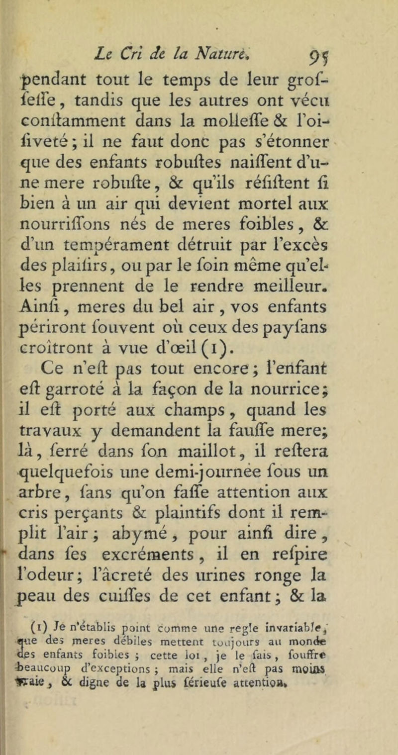 pendant tout le temps de leur grof- lette, tandis que les autres ont vécu conilamment dans la mollette & l’oi- liveté ; il ne faut donc pas s’étonner que des enfants robufles naiffent d’u- ne mere robutte, & qu’ils réfittent fi bien à un air qui devient mortel aux nourriffons nés de meres foibles, & d’un tempérament détruit par l’excès des plailirs, ou par le foin môme quel- les prennent de le rendre meilleur. Ainli, meres du bel air , vos enfants périront fouvent où ceux des paylans croîtront à vue d’œil (i). Ce n’eft pas tout encore ; l’enfant efl garroté à la façon de la nourrice; il ett porté aux champs, quand les travaux y demandent la fauffe mere; là, ferré dans fon maillot, il refiera quelquefois une demi-journée fous un arbre, fans qu’on faffe attention aux cris perçants & plaintifs dont il rem- plit l’air ; abymé , pour ainfi dire , y dans fes excréments , il en refpire l’odeur; l’âcreté des urines ronge la peau des cuittes de cet enfant ; & la (i) Je n’établis point Comme une réglé invariable, 3ue des meres débiles mettent toujours au monde es enfants foibles ; cette loi , je le fais, fouffre -beaucoup d’exceptions ; mais elle n’eft pas moiûS *?aie, &. digne de la plus férieufe attention*