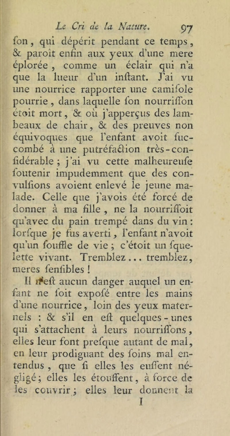 fon, qui dépérit pendant ce temps, & paroît enfin aux yeux d’une rnere éplorée , comme un éclair qui n’a que la lueur d’un inffant. J’ai vu une nourrice rapporter une camifole pourrie , dans laquelle l'on nourrifTon étoit mort, & où j’apperçus des lam- beaux de chair, & des preuves non équivoques que l’enfant avoit fuc- combé à une putréfa&ion très-con- fidérable ; j’ai vu cette malheureufe foutenir impudemment que des con- vulfions a voient enlevé le jeune ma- lade. Celle que j’avois été forcé de donner à ma fille , ne la nourrifïbit qu’avec du pain trempé dans du vin : lorfque je fus averti, l’enfant n’avoit qu’un foufïle de vie ; c’étoit un fque- lette vivant. Tremblez... tremblez, meres fenlibles ! Il rfefl: aucun danger auquel un en- fant ne foit expofé entre les mains d’une nourrice, loin des yeux mater- nels : & s’il en efl quelques-unes qui s’attachent à leurs nourriffons, elles leur font prefque autant de mal, en leur prodiguant des foins mal en- tendus , que fi elles les enflent né- gligé; elles les étouffent, à force de les couvrir ; elles leur donnent la T
