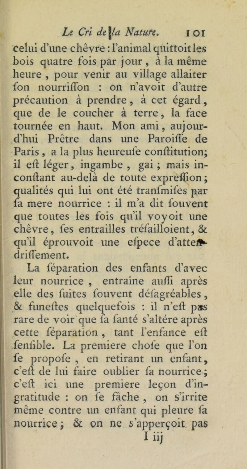 celui d’une chèvre : l’animal quittoitles bois quatre fois par jour , à la même heure , pour venir au village allaiter fon nourriflon : on n’avoit d’autre précaution à prendre , à cet égard, que de le coucher à terre, la face tournée en haut. Mon ami, aujour- d’hui Prêtre dans une Paroide de Paris , a la plus heureufe conditution; il ed léger, ingambe , gai ; mais in- condant au-delà de toute exprefïion; qualités qui lui ont été tranlmifes par fa mere nourrice : il m’a dit fouvent que toutes les fois qu’il voyoit une chèvre, fes entrailles tréiailloient, & qu’il éprouvoit une efpece dattes driflement. La féparation des enfants d’avec leur nourrice , entraîne aufîi après elle des fuites fouvent défagréables, & funedes quelquefois : il n’ed pas rare de voir que là fanté s’altère après cette féparation, tant l’enfance ed fenlible. La première choie que l’on fe propofe , en retirant un enfant, c’ed de lui faire oublier fa nourrice ; c’ed ici une première leçon d’in- gratitude : on le fâche , on s’irrite même contre un enfant qui pleure là nourrice ; & on ne s’apperçoit pas Iiij