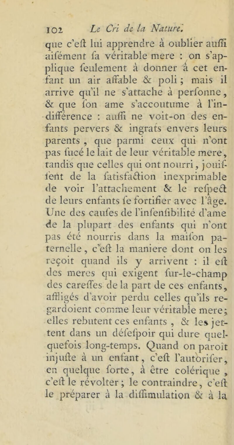 que c’eft lui apprendre à oublier anfiî aifément fa véritable mere : on s’ap- plique feulement à donner à cet en- fant un air affable & poli ; mais il arrive qu’il ne s’attache à perfonne, & que l’on ame s’accoutume à l’in- différence : auffi ne voit-on des en- fants pervers & ingrats envers leurs parents , que parmi ceux qui n’ont pas fucé le lait de leur véritable mere, tandis que celles qui ont nourri, jouif- letit de la fatisfa&ion inexprimable de voir l’attachement & le refpeél de leurs enfants fe fortifier avec 1 açe. Une des cailles de l’infenfibilité d’ame de la plupart des enfants qui n’ont pas été nourris dans la mailbn pa- ternelle , c’eft la maniéré dont on les reçoit quand ils y arrivent : il eft des meres qui exigent fur-le-champ des careffes delà part de ces enfants, affligés d’avoir perdu celles qu’ils re- gardoient comme leur véritable mere; elles rebutent ces enfants , & les jet- tent dans un défefpoir qui dure quel- quefois long-temps. Quand on paroît injufte à un enfant, c’eft l’auforifer, en quelque forte, à être colérique , c’eft le révolter; le contraindre, c’eft le préparer à la diffimulation & à la