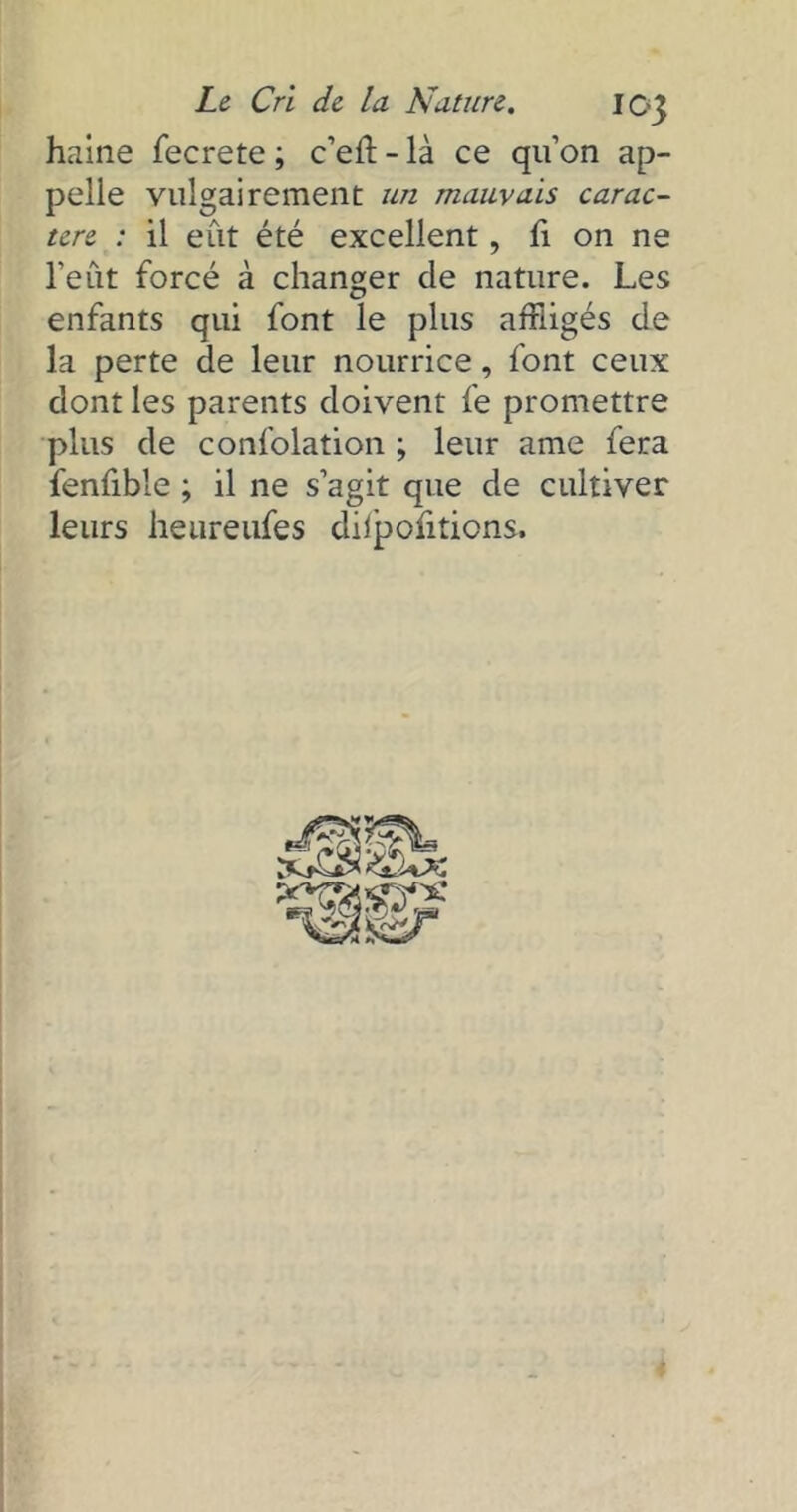 haine fecrete ; c’eft - là ce quon ap- pelle vulgairement un mauvais carac- tère : il eût été excellent, fi on ne l’eût forcé à changer de nature. Les enfants qui font le plus affligés de la perte de leur nourrice, font ceux dont les parents doivent fe promettre plus de confolation ; leur ame fera fenfible ; il ne s’agit que de cultiver leurs heureufes dilpofitions.
