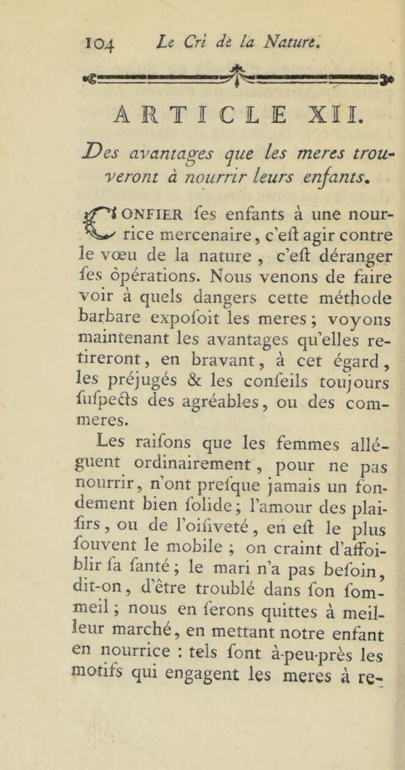 «g 'j ARTICLE XII. Des avantages que les mer es trou- veront à nourrir leurs enfants. Confier fes enfants à une nour- rice mercenaire, c’ell agir contre le vœu de la nature , c’eft déranger fes opérations. Nous venons de faire voir à quels dangers cette méthode barbare expofoit les meres ; voyons maintenant les avantages qu’elles re- tireront , en bravant, à cet égard, les préjugés & les confeils toujours fufpe&s des agréables, ou des com- mères. Les raifons que les femmes allè- guent ordinairement, pour ne pas nourrir, n’ont prefque jamais un fon- dement bien folide ; l’amour des plai- firs, ou de l’oinveté, en eil le plus fouvent le mobile ; on craint d’affoi- blir la fanté ; le mari n’a pas befoin, dit-on, d’être troublé dans fon fom- meil ; nous en ferons quittes à meil- leur marché, en mettant notre enfant en nourrice : tels font à-peu-près les motifs qui engagent les meres à re-