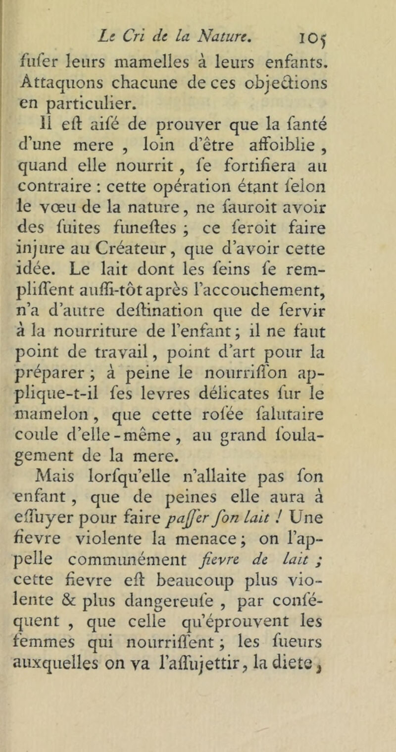 fufer leurs mamelles à leurs enfants. Attaquons chacune de ces objections en particulier. 11 eft aifé de prouver que la fanté d’une mere , loin d’être alfoiblie, quand elle nourrit , fe fortifiera au contraire : cette opération étant félon le vœu de la nature, ne fauroit avoir des fuites funeftes ; ce feroit faire injure au Créateur, que d’avoir cette idée. Le lait dont les feins fe rem- pliffent auffi-tôt après l’accouchement, n’a d’autre defblnation que de fervir à la nourriture de l’enfant ; il ne faut point de travail, point d’art pour la préparer ; à peine le nourriffon ap- plique-t-il fes levres délicates fur le mamelon, que cette rofée falutaire coule d’elle-même, au grand loula- gement de la mere. Mais lorfqu’elle n’allaite pas fon enfant, que de peines elle aura à efîuyer pour faire pafilr fon lait J Une fievre violente la menace ; on l’ap- pelle communément fievre de lait ; cette fievre efl beaucoup plus vio- lente & plus dangereufe , par confé- quent , que celle qu’éprouvent les femmes qui nourrifîent ; les fueurs auxquelles on va l’affujettir, la diete}