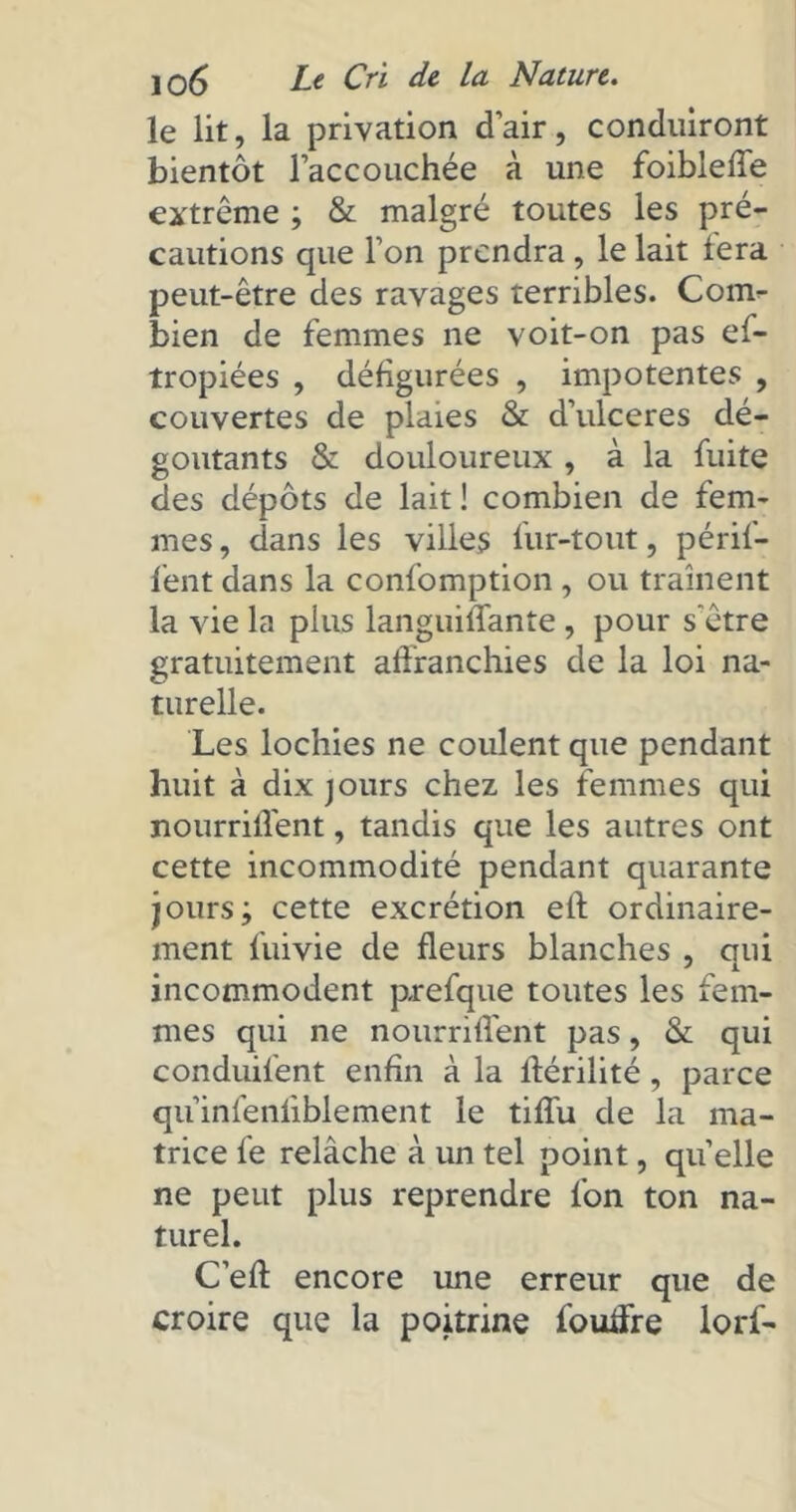le lit, la privation d’air, conduiront bientôt l’accouchée à une foiblelfe extrême ; & malgré toutes les pré- cautions que l’on prendra , le lait fera peut-être des ravages terribles. Com- bien de femmes ne voit-on pas ef- tropiées , défigurées , impotentes , couvertes de plaies & d’ulceres dé- goûtants & douloureux , à la fuite des dépôts de lait ! combien de fem- mes, dans les villes fur-tout, périf- fent dans la confomption , ou traînent la vie la plus languiffante , pour s'être gratuitement affranchies de la loi na- turelle. Les lochies ne coulent que pendant huit à dix jours chez les femmes qui nourrilfent, tandis que les autres ont cette incommodité pendant quarante jours; cette excrétion eft ordinaire- ment fuivie de fleurs blanches , qui incommodent p-refque toutes les fem- mes qui ne nourrilfent pas, & qui conduifent enfin à la lférilité, parce qu’infenliblement le tilfu de la ma- trice le relâche à un tel point, quelle ne peut plus reprendre fon ton na- turel. C’elf encore une erreur que de croire que la poitrine foudre lorf-