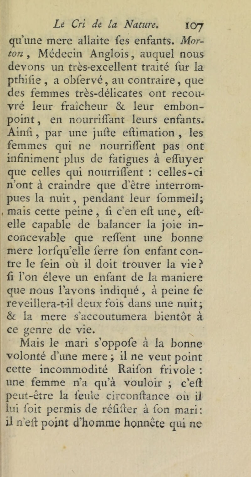 qu’une mere allaite fes enfants. Mor- ton , Médecin Anglois, auquel nous devons un très-excellent traité fur la pthifle , a obfervé, au contraire, que des femmes très-délicates ont recou- vré leur fraîcheur & leur embon- point , en nourriflant leurs enfants. Ainii, par une jufte eftimation , les femmes qui ne nourriflent pas ont infiniment plus de fatigues à eflùyer que celles qui nourriflent : celles-ci n’ont à craindre que d’être interrom- pues la nuit, pendant leur fommeil; , mais cette peine , li c’en eft une, eft- elle capable de balancer la joie in- concevable que reflent une bonne mere lorfqu’elle ferre fon enfant con- tre le fein où il doit trouver la vie? fl l’on éleve un enfant de la maniéré que nous l’avons indiqué , à peine le reveillera-t-il deux fois dans une nuit; & la mere s’accoutumera bientôt à ' ce genre de vie. Mais le mari s’oppofe à la bonne volonté d’une mere ; il ne veut point cette incommodité Raifon frivole : une femme n’a qu’à vouloir ; c’efl: peut-être la feule circonflance ou il lui foit permis de réflfter à fon mari : il n’efl: point d’homme honnête qui ne