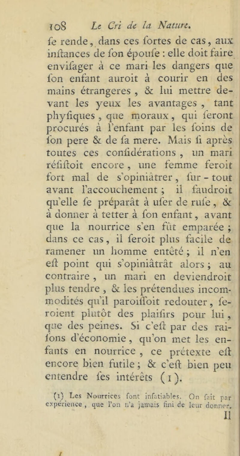 fe rende, dans ces fortes de cas, aux inilances de fon époufe : elle doit faire envifager à ce mari les dangers que fon enfant auroit à courir en des mains étrangères , & lui mettre de- vant les yeux les avantages , tant phyliques , que moraux, qui feront procurés à l’enfant par les foins de fon pere & de fa mere. Mais li après toutes ces coniidérations , un mari réfiftoit encore, une femme feroit fort mal de s’opiniâtrer , fur - tout avant l'accouchement ; il faudroit quelle fe préparât à ufer de rufe, & à donner à tetter à fon enfant, avant que la nourrice s'en fût emparée ; dans ce cas, il feroit plus facile de ramener un homme entêté ; il n’en efl point qui s’opiniâtrât alors ; au contraire , un mari en deviendroit plus tendre , & les prétendues incom- modités qu’il paroiffoit redouter, fe- roient plutôt des plaifirs pour lui, que des peines. Si c’ed: par des rai- lons d’économie , qu’on met les en- fants en nourrice , ce prétexte elt encore bien futile ; & c’eft bien peu entendre fes intérêts ( i ). (i) Les Nourrices font invariables. On fait rnr expérience , que l’on n’a jamais fini de leur donner. 11 /
